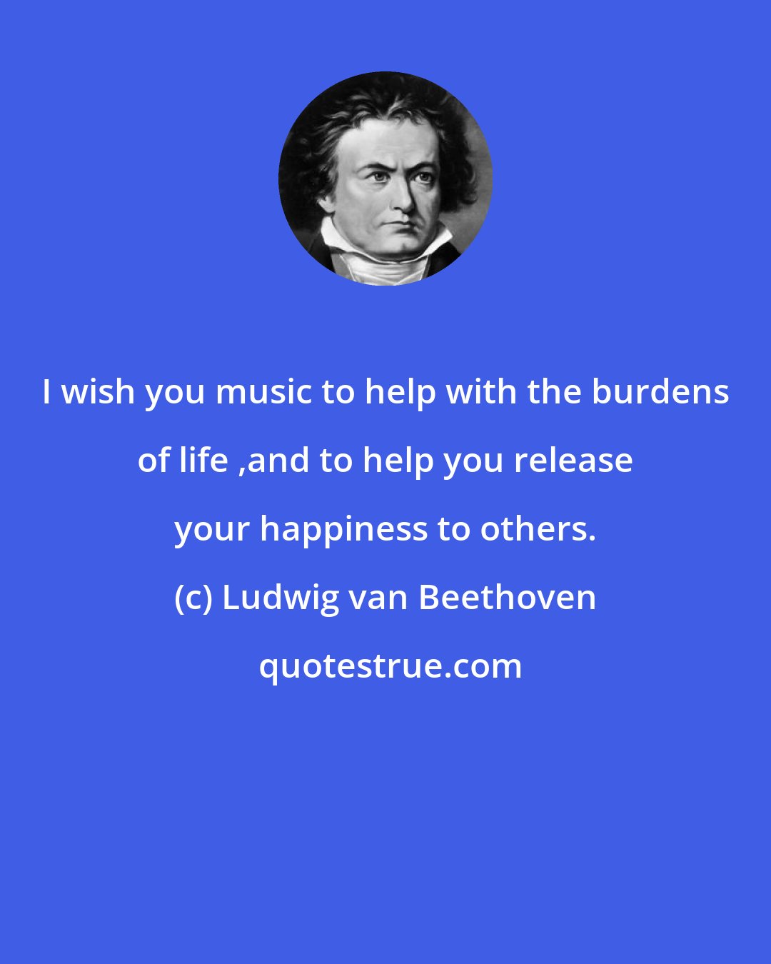 Ludwig van Beethoven: I wish you music to help with the burdens of life ,and to help you release your happiness to others.