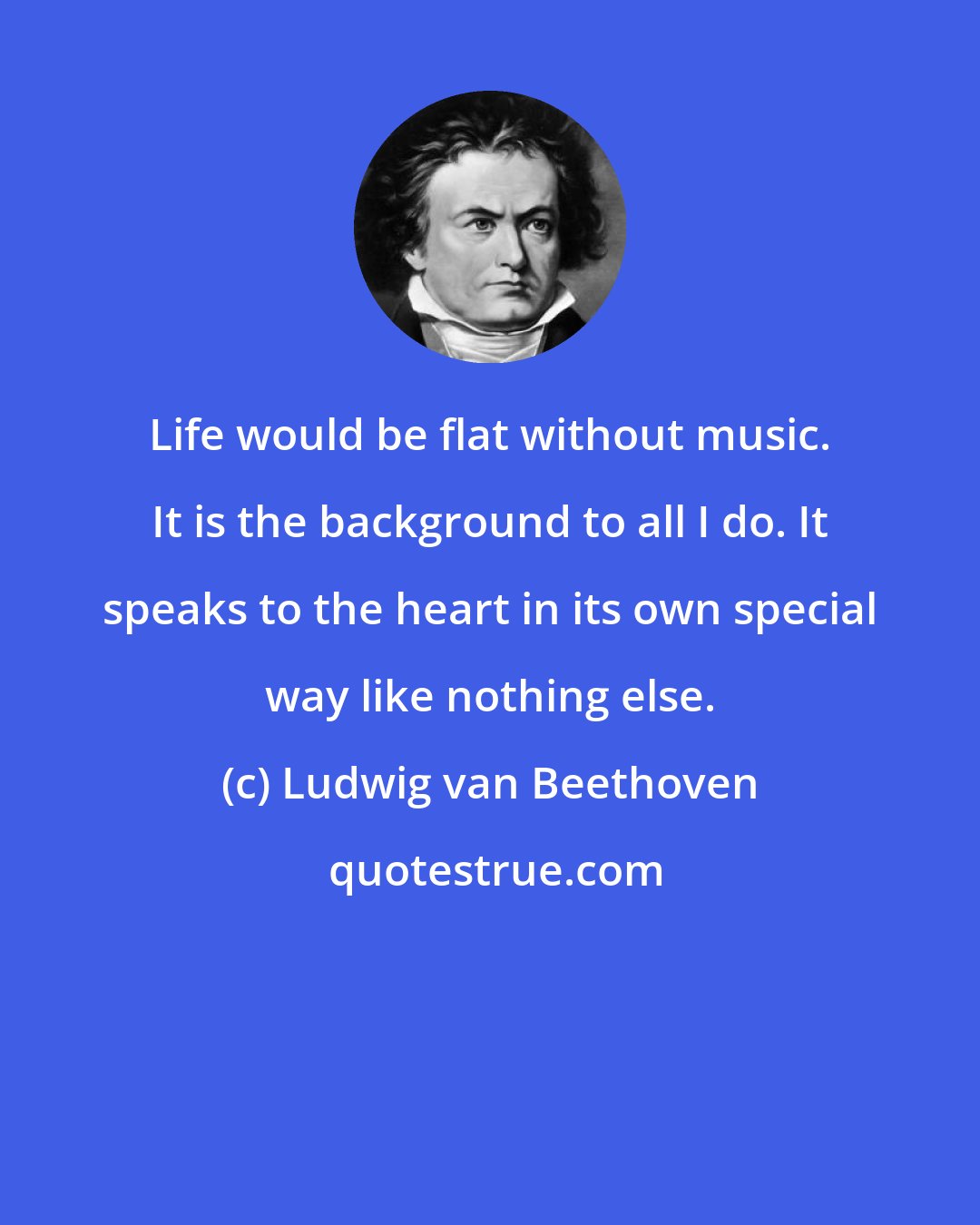 Ludwig van Beethoven: Life would be flat without music. It is the background to all I do. It speaks to the heart in its own special way like nothing else.