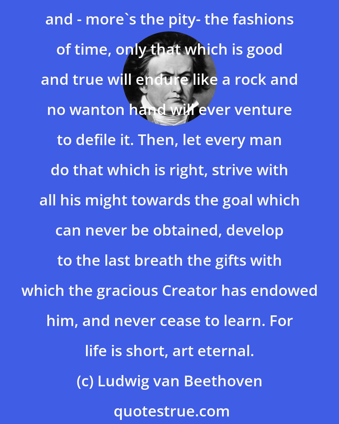 Ludwig van Beethoven: What will be the judgment a century hence concerning the lorded works of our favorite composers today? Inasmuch as nearly everything is subject to the changes of time, and - more's the pity- the fashions of time, only that which is good and true will endure like a rock and no wanton hand will ever venture to defile it. Then, let every man do that which is right, strive with all his might towards the goal which can never be obtained, develop to the last breath the gifts with which the gracious Creator has endowed him, and never cease to learn. For life is short, art eternal.