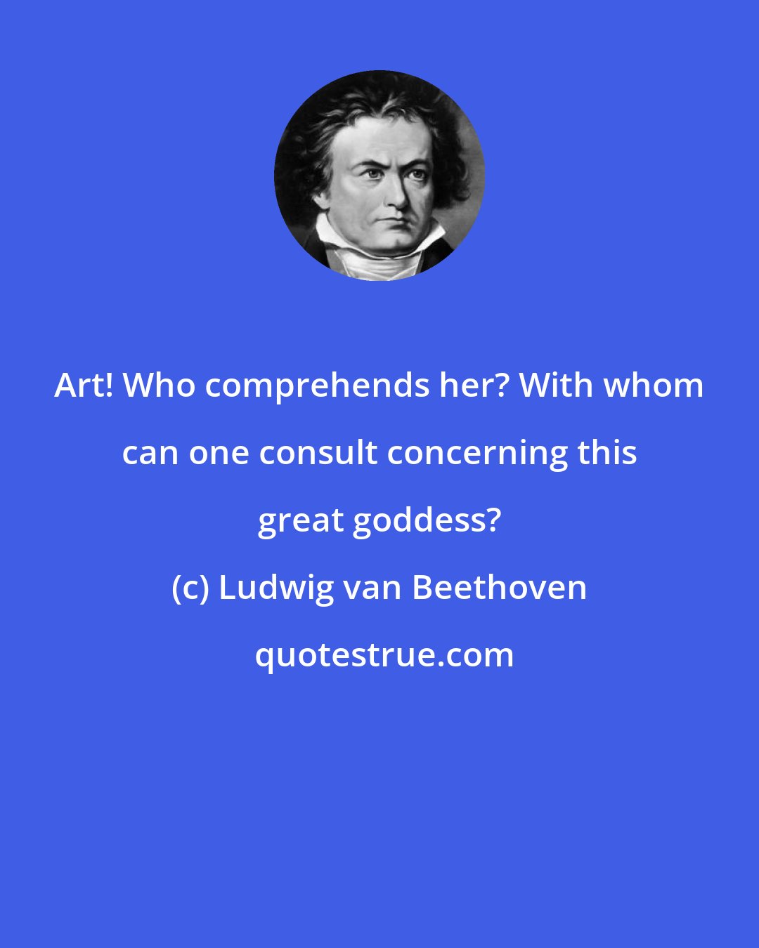Ludwig van Beethoven: Art! Who comprehends her? With whom can one consult concerning this great goddess?