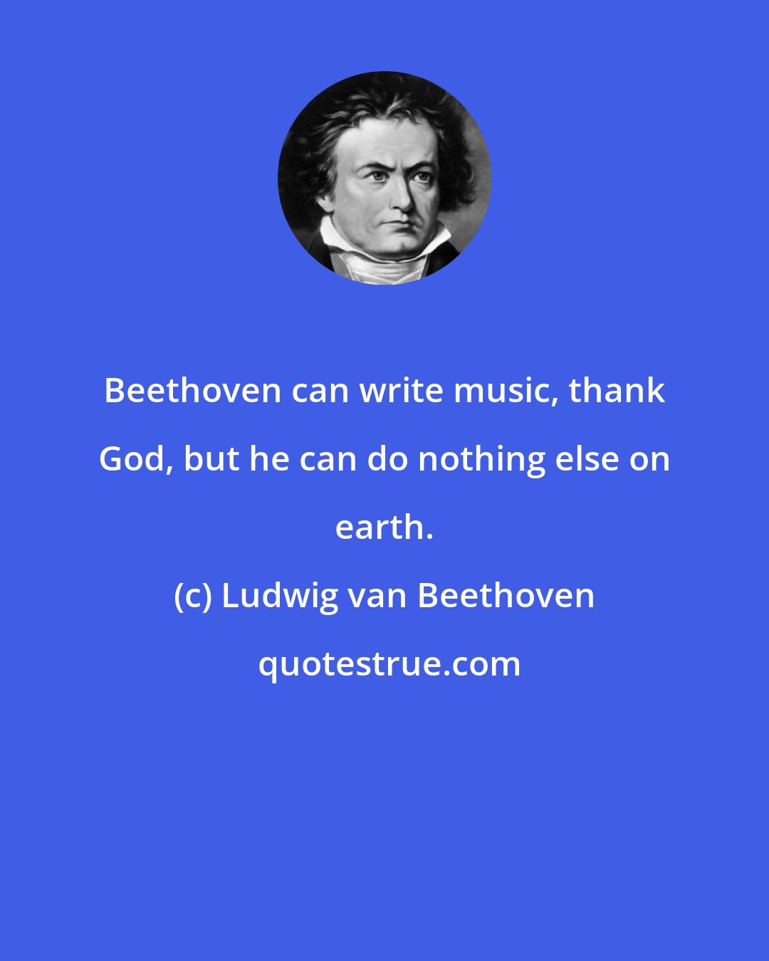 Ludwig van Beethoven: Beethoven can write music, thank God, but he can do nothing else on earth.