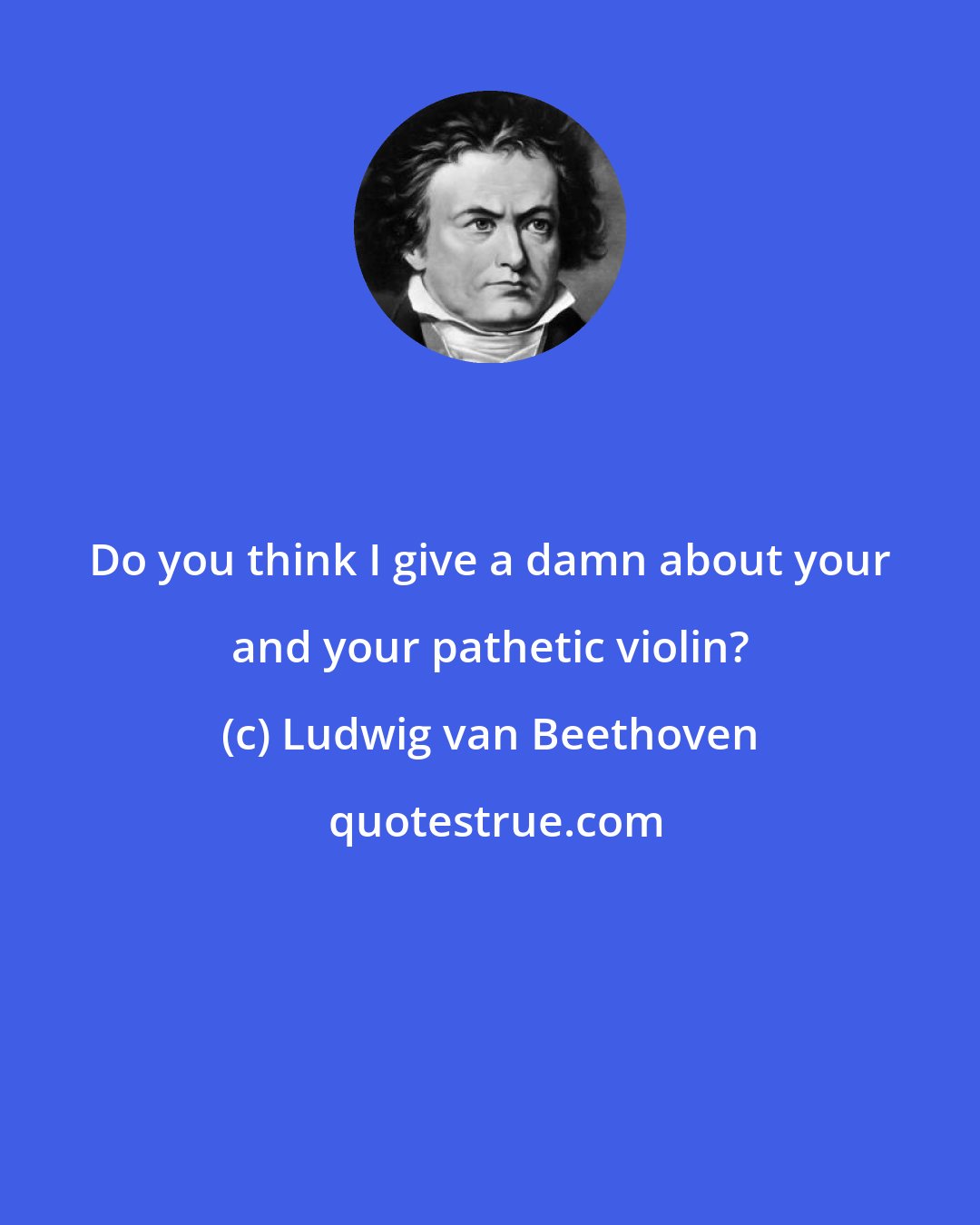 Ludwig van Beethoven: Do you think I give a damn about your and your pathetic violin?