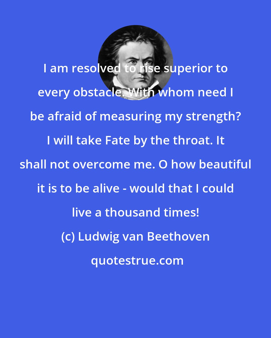 Ludwig van Beethoven: I am resolved to rise superior to every obstacle. With whom need I be afraid of measuring my strength? I will take Fate by the throat. It shall not overcome me. O how beautiful it is to be alive - would that I could live a thousand times!