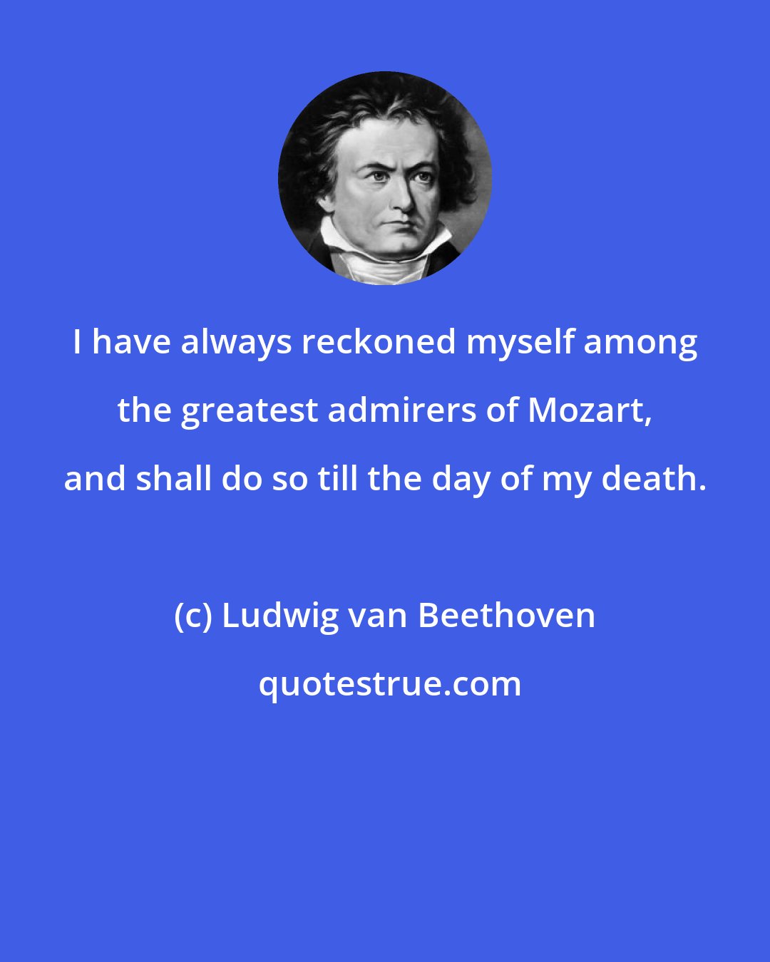 Ludwig van Beethoven: I have always reckoned myself among the greatest admirers of Mozart, and shall do so till the day of my death.