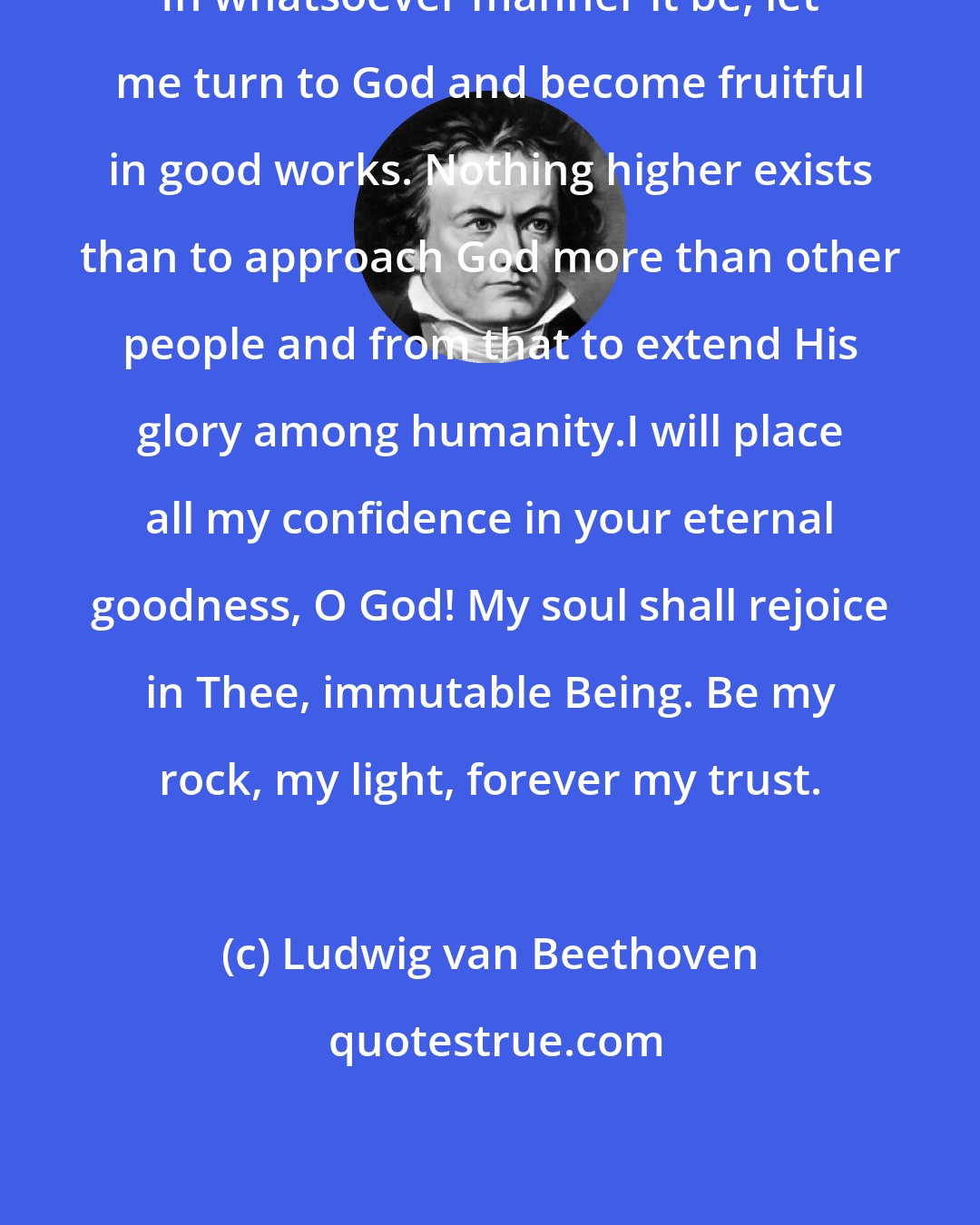 Ludwig van Beethoven: In whatsoever manner it be, let me turn to God and become fruitful in good works. Nothing higher exists than to approach God more than other people and from that to extend His glory among humanity.I will place all my confidence in your eternal goodness, O God! My soul shall rejoice in Thee, immutable Being. Be my rock, my light, forever my trust.