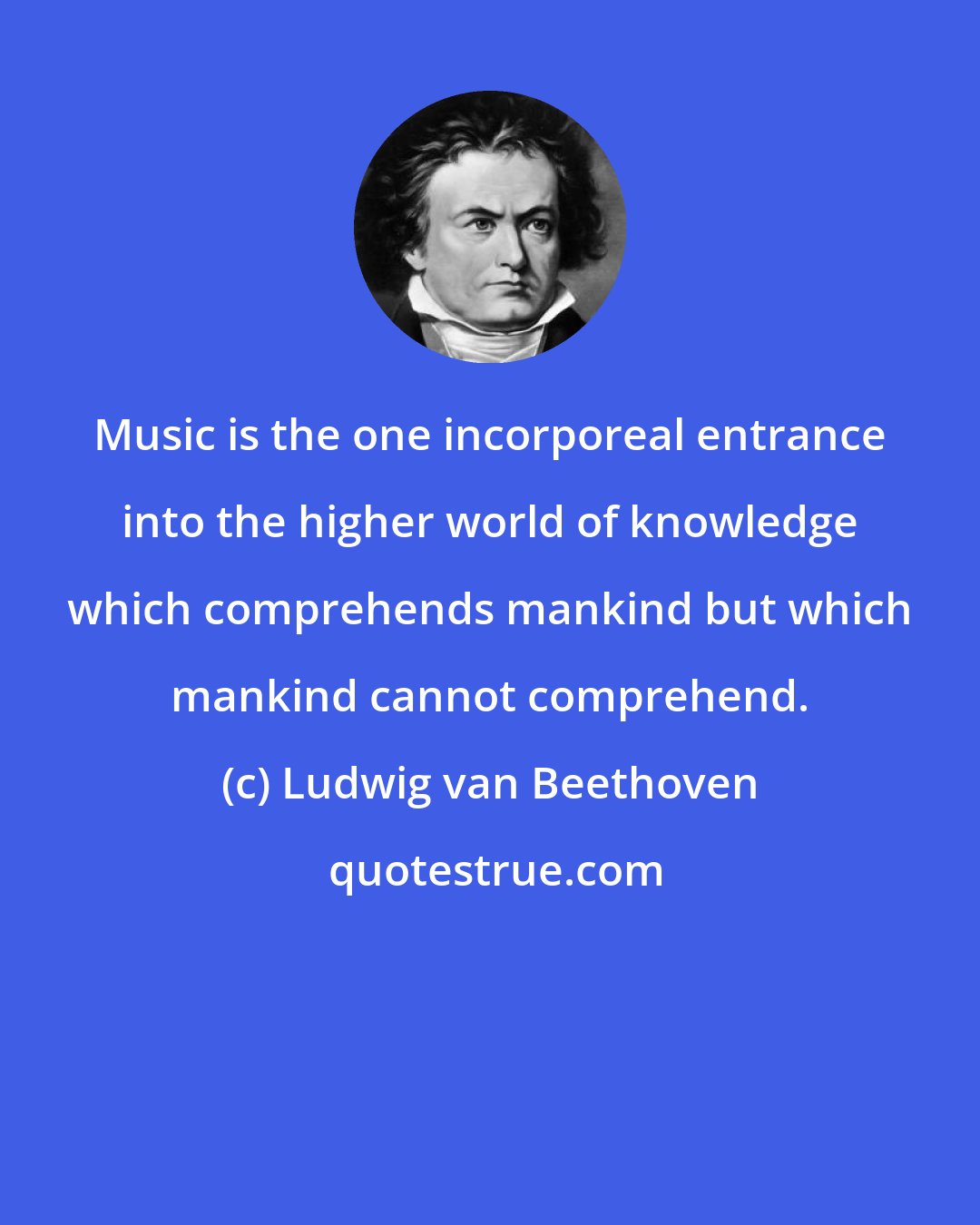 Ludwig van Beethoven: Music is the one incorporeal entrance into the higher world of knowledge which comprehends mankind but which mankind cannot comprehend.