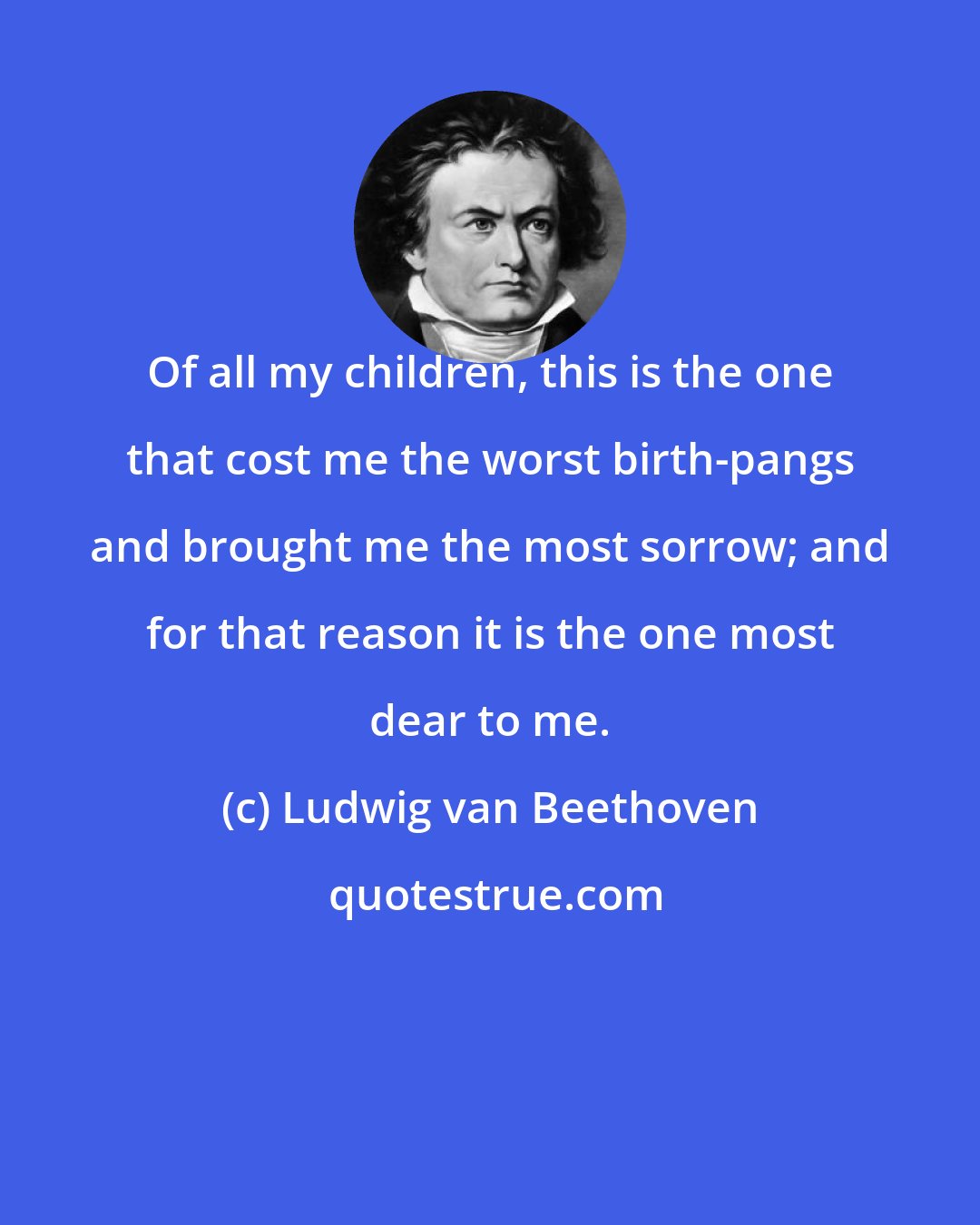 Ludwig van Beethoven: Of all my children, this is the one that cost me the worst birth-pangs and brought me the most sorrow; and for that reason it is the one most dear to me.