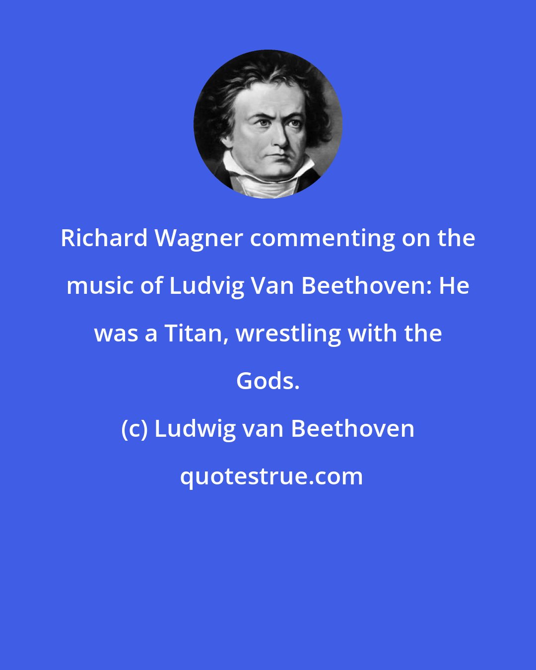 Ludwig van Beethoven: Richard Wagner commenting on the music of Ludvig Van Beethoven: He was a Titan, wrestling with the Gods.