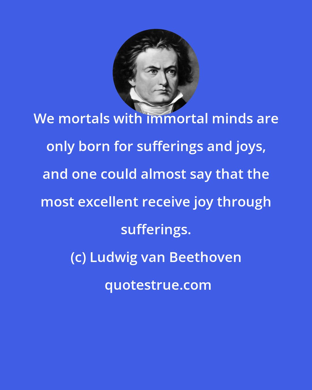 Ludwig van Beethoven: We mortals with immortal minds are only born for sufferings and joys, and one could almost say that the most excellent receive joy through sufferings.