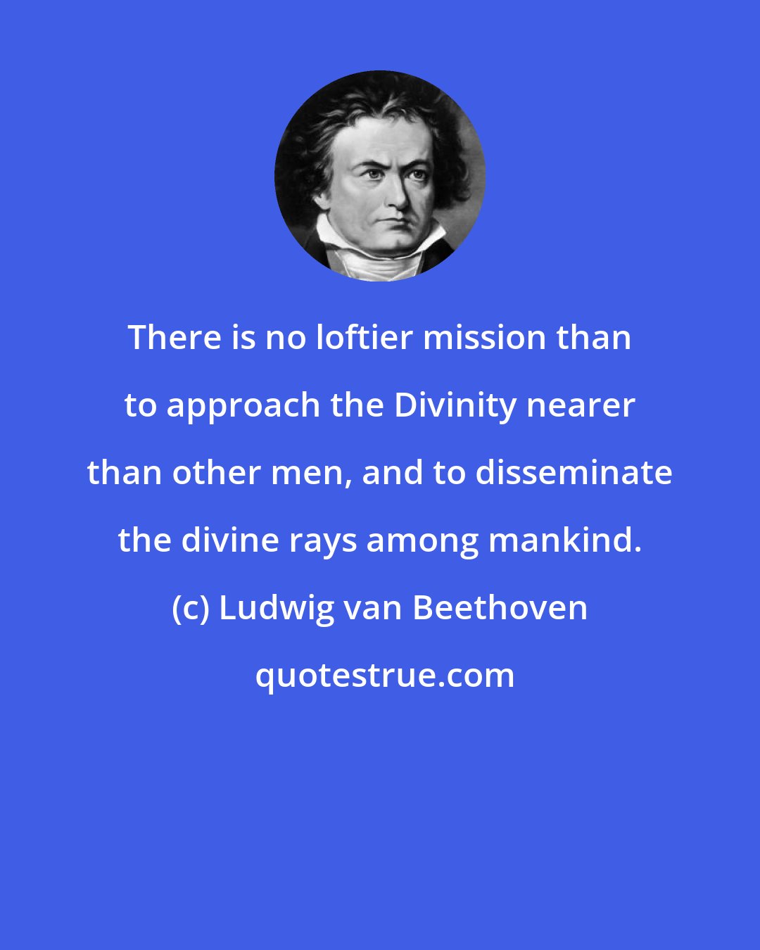 Ludwig van Beethoven: There is no loftier mission than to approach the Divinity nearer than other men, and to disseminate the divine rays among mankind.