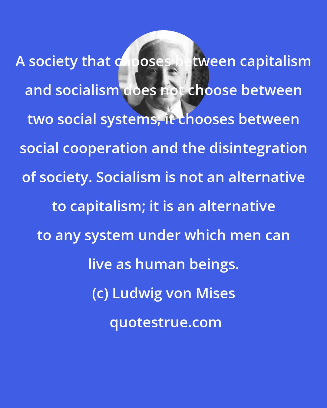 Ludwig von Mises: A society that chooses between capitalism and socialism does not choose between two social systems; it chooses between social cooperation and the disintegration of society. Socialism is not an alternative to capitalism; it is an alternative to any system under which men can live as human beings.