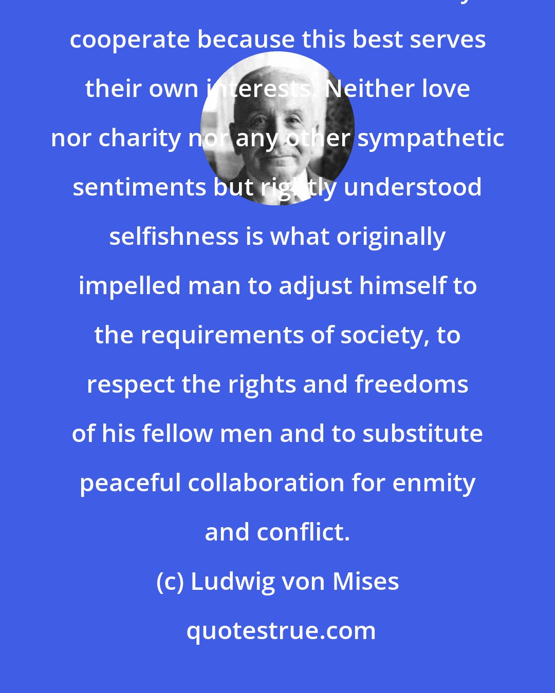Ludwig von Mises: People do not cooperate under the division of labor because they love or should love one another. They cooperate because this best serves their own interests. Neither love nor charity nor any other sympathetic sentiments but rightly understood selfishness is what originally impelled man to adjust himself to the requirements of society, to respect the rights and freedoms of his fellow men and to substitute peaceful collaboration for enmity and conflict.