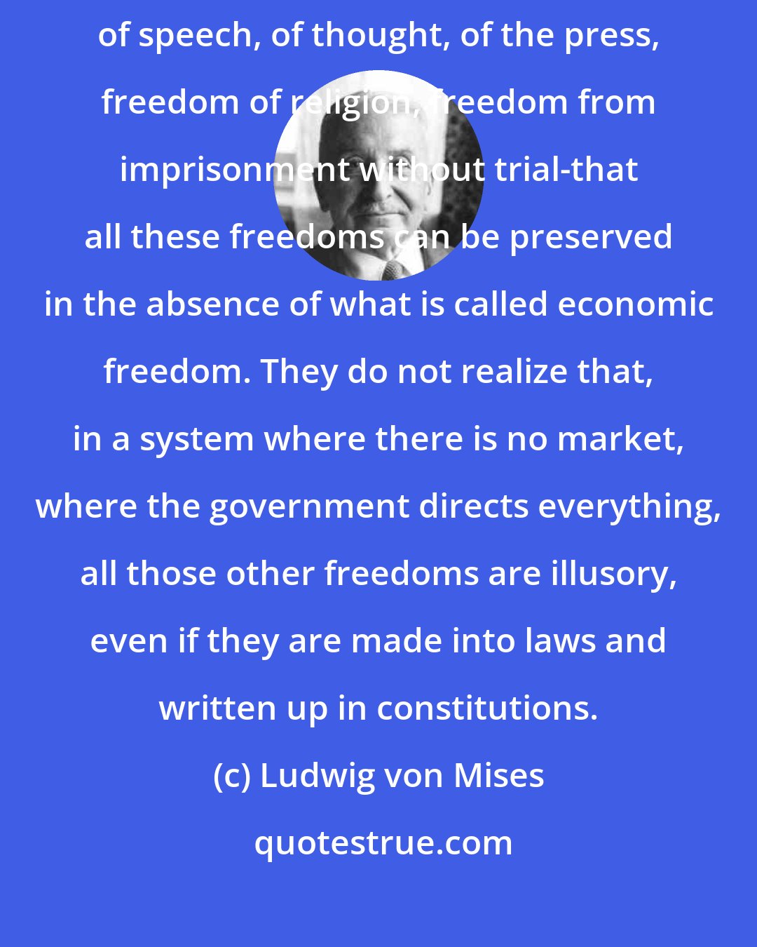 Ludwig von Mises: The so-called liberals of today have the very popular idea that freedom of speech, of thought, of the press, freedom of religion, freedom from imprisonment without trial-that all these freedoms can be preserved in the absence of what is called economic freedom. They do not realize that, in a system where there is no market, where the government directs everything, all those other freedoms are illusory, even if they are made into laws and written up in constitutions.