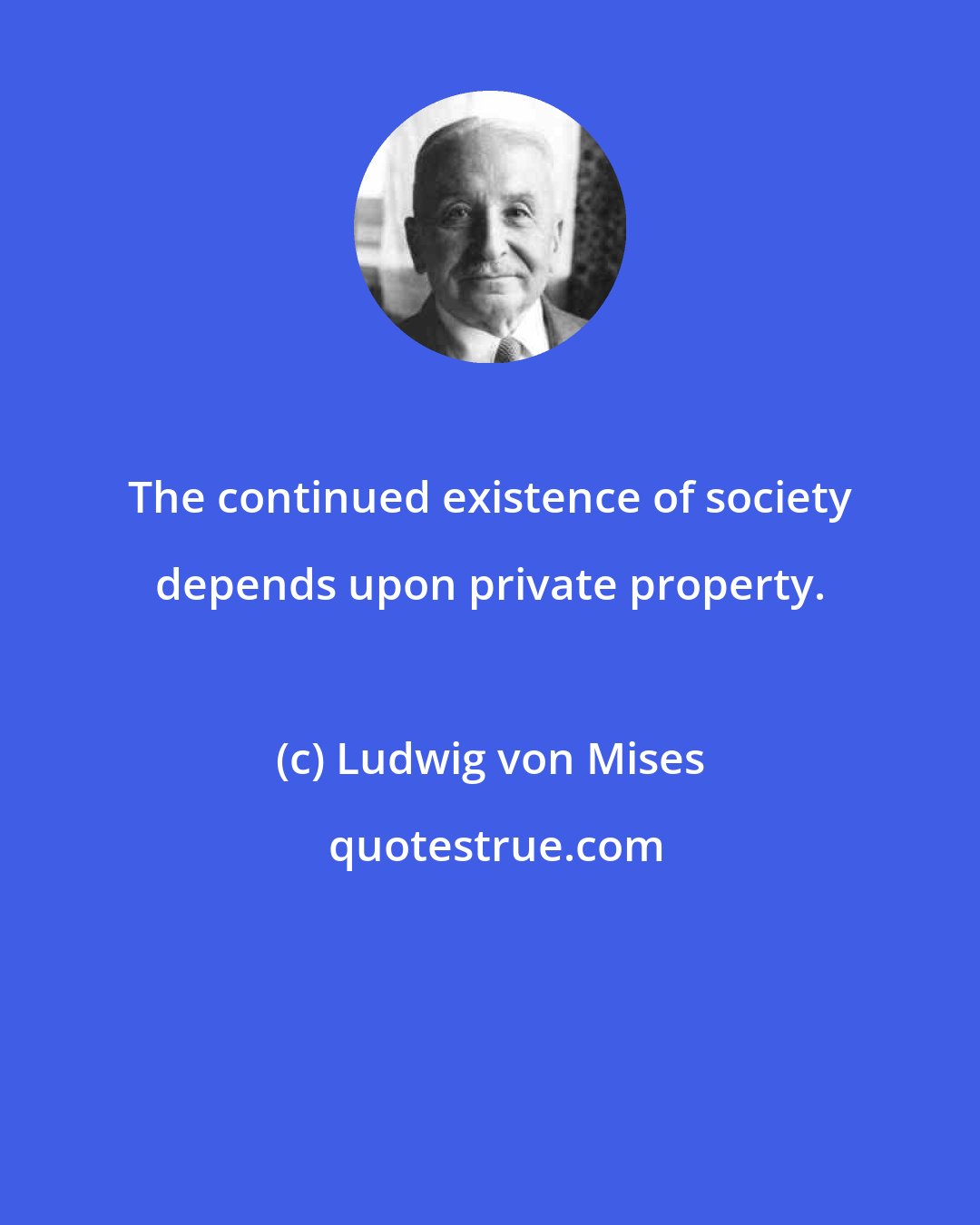 Ludwig von Mises: The continued existence of society depends upon private property.