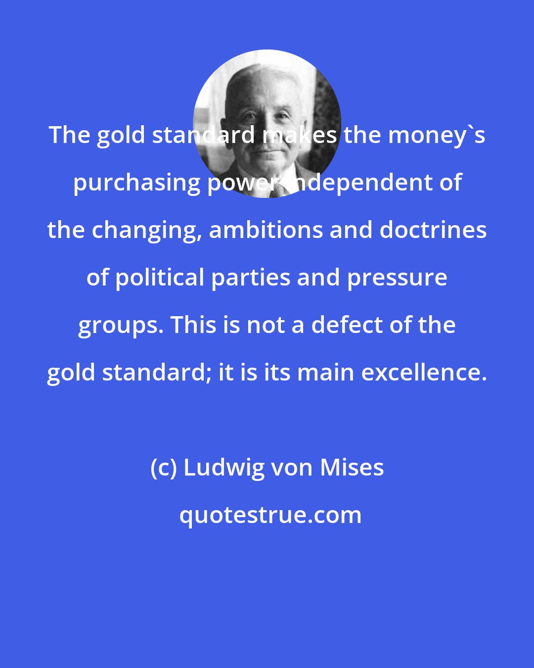 Ludwig von Mises: The gold standard makes the money's purchasing power independent of the changing, ambitions and doctrines of political parties and pressure groups. This is not a defect of the gold standard; it is its main excellence.