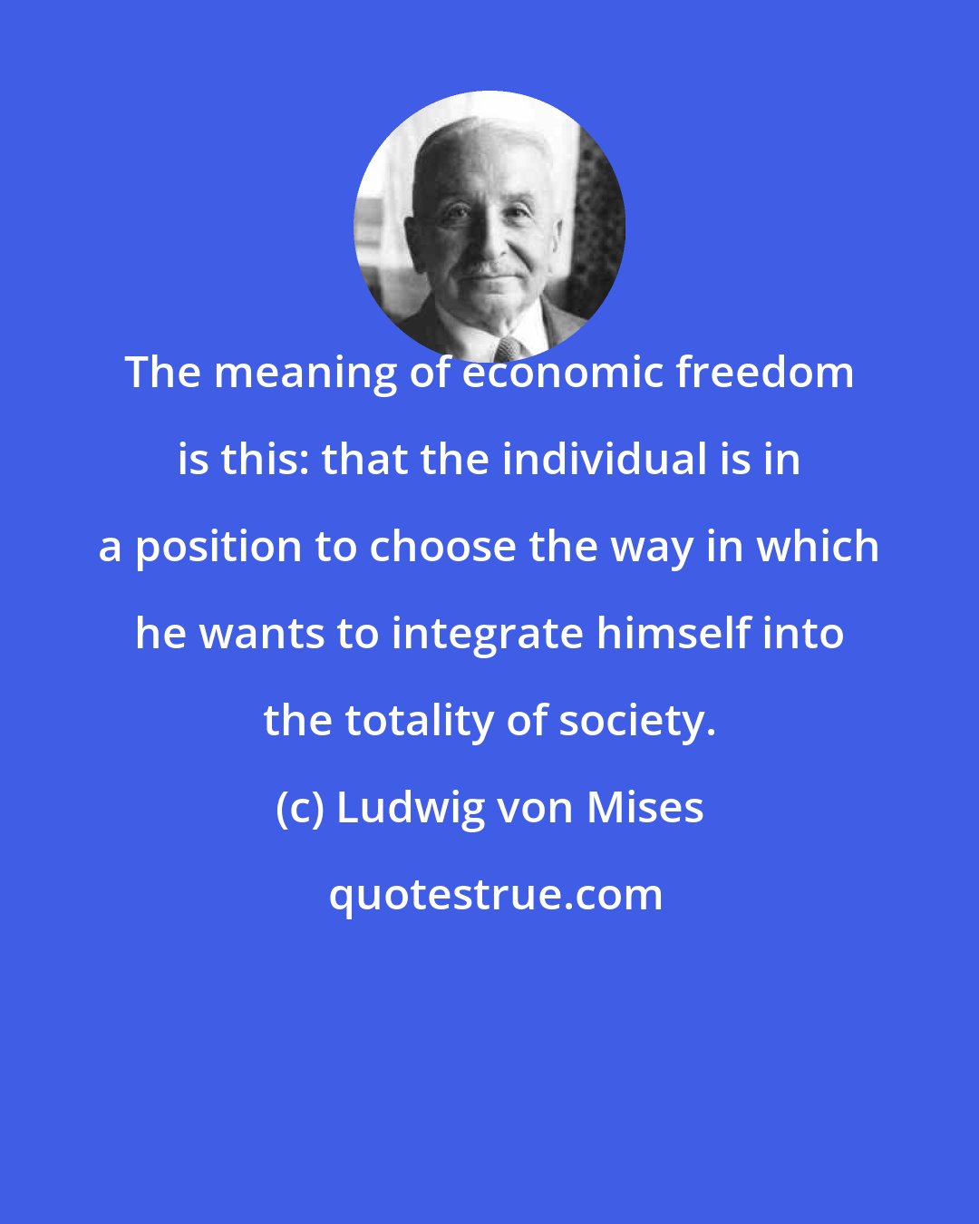 Ludwig von Mises: The meaning of economic freedom is this: that the individual is in a position to choose the way in which he wants to integrate himself into the totality of society.