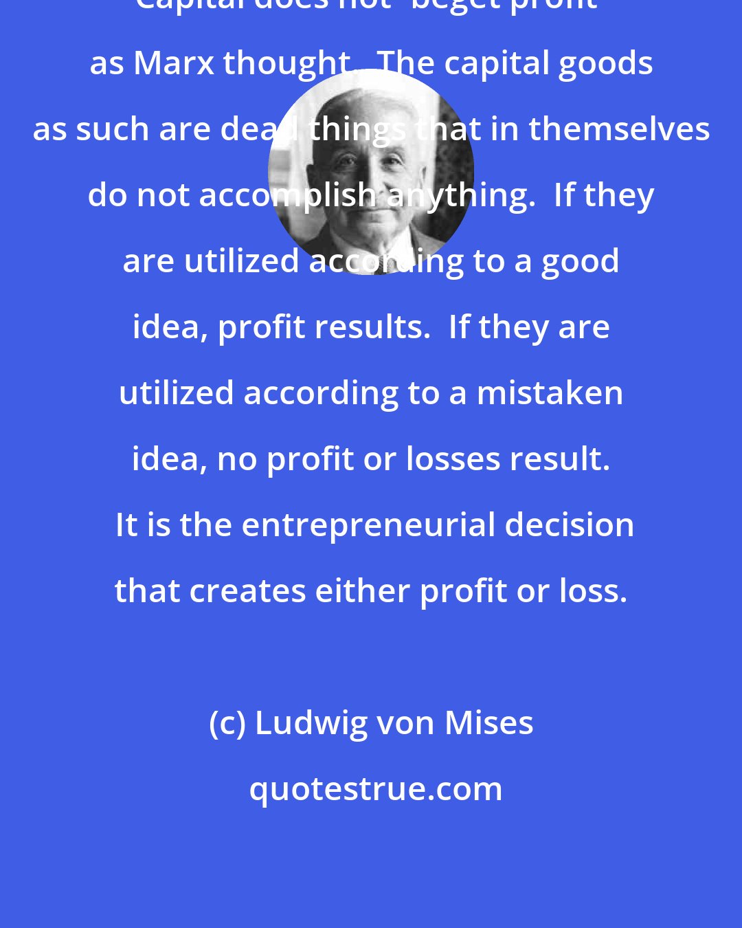 Ludwig von Mises: Capital does not 'beget profit' as Marx thought.  The capital goods as such are dead things that in themselves do not accomplish anything.  If they are utilized according to a good idea, profit results.  If they are utilized according to a mistaken idea, no profit or losses result.  It is the entrepreneurial decision that creates either profit or loss.