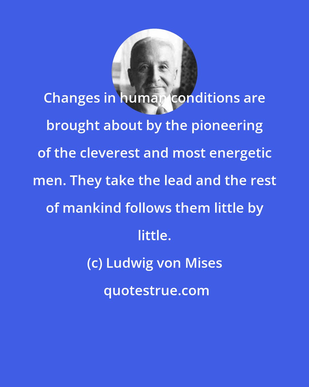 Ludwig von Mises: Changes in human conditions are brought about by the pioneering of the cleverest and most energetic men. They take the lead and the rest of mankind follows them little by little.