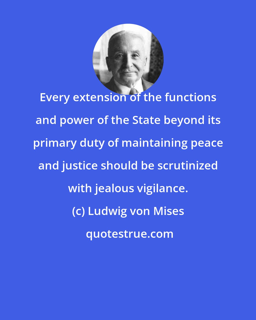 Ludwig von Mises: Every extension of the functions and power of the State beyond its primary duty of maintaining peace and justice should be scrutinized with jealous vigilance.