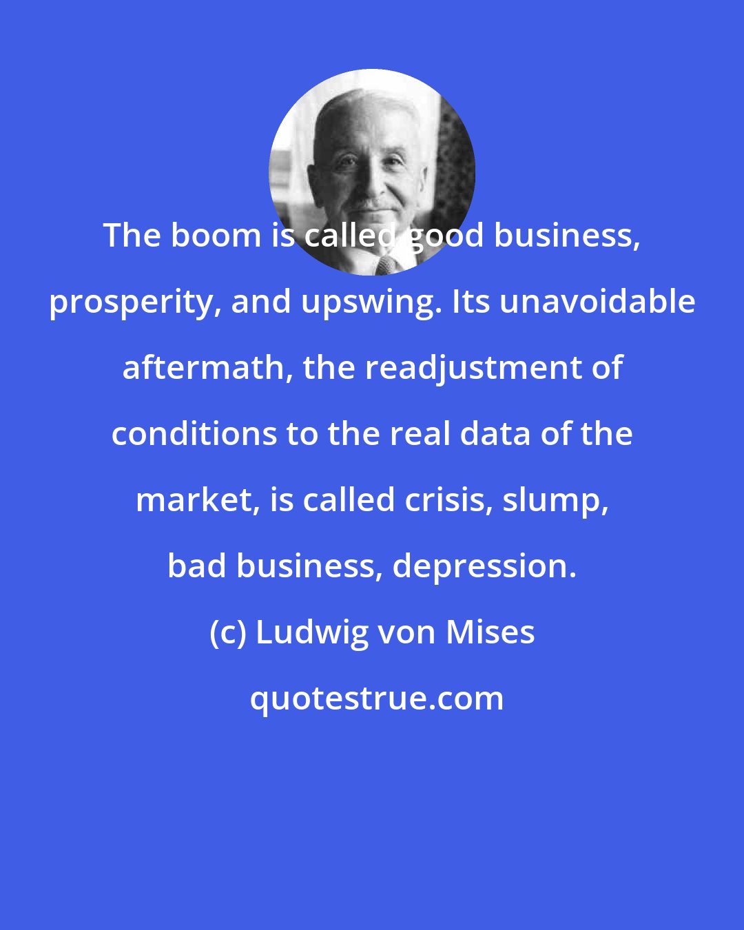 Ludwig von Mises: The boom is called good business, prosperity, and upswing. Its unavoidable aftermath, the readjustment of conditions to the real data of the market, is called crisis, slump, bad business, depression.