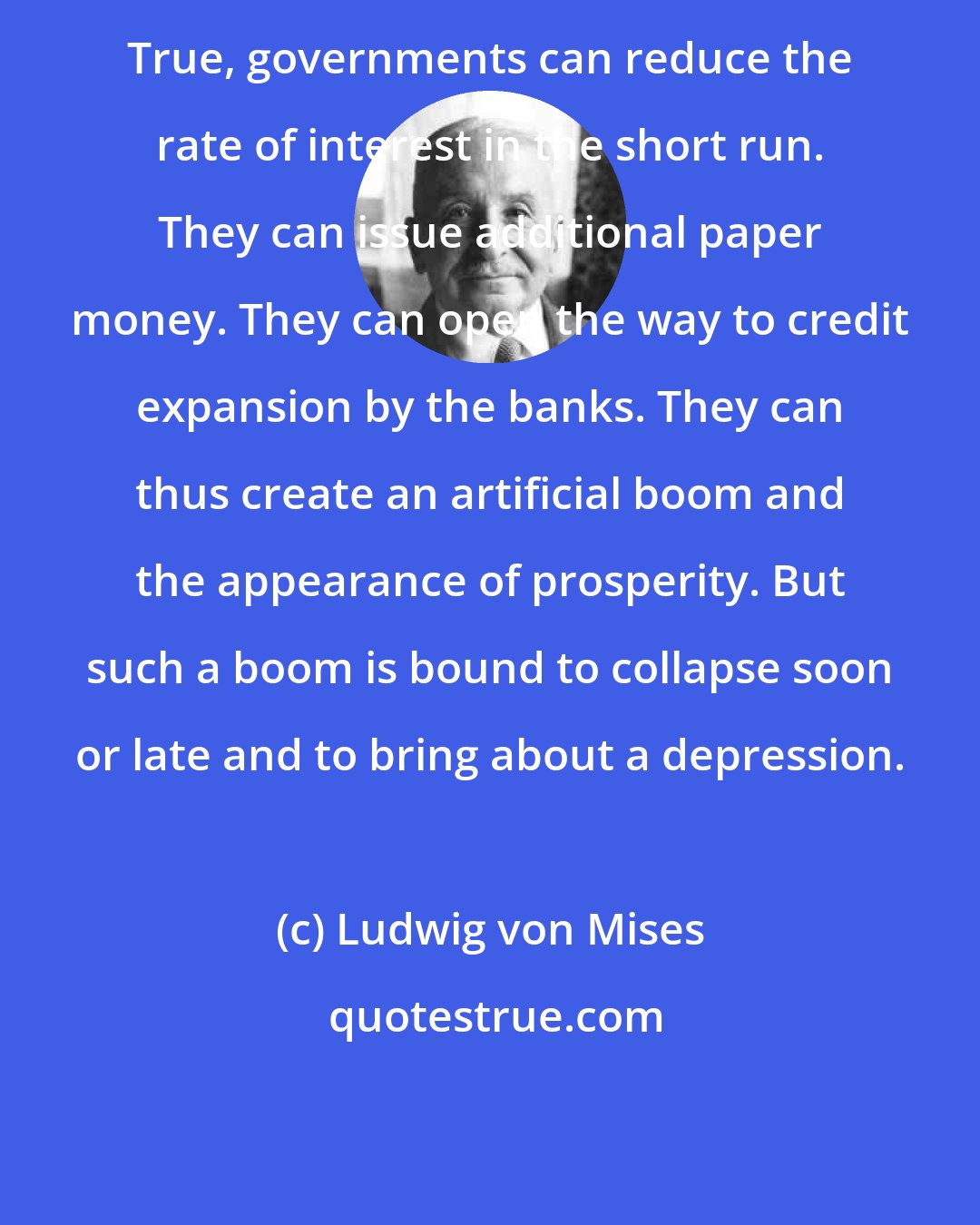 Ludwig von Mises: True, governments can reduce the rate of interest in the short run. They can issue additional paper money. They can open the way to credit expansion by the banks. They can thus create an artificial boom and the appearance of prosperity. But such a boom is bound to collapse soon or late and to bring about a depression.