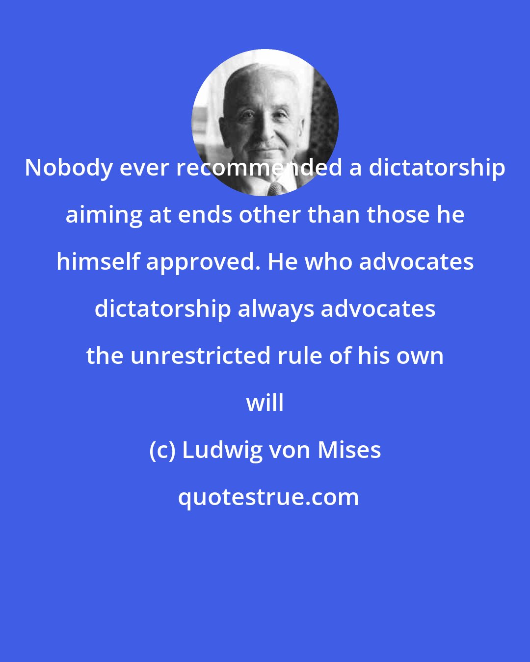 Ludwig von Mises: Nobody ever recommended a dictatorship aiming at ends other than those he himself approved. He who advocates dictatorship always advocates the unrestricted rule of his own will
