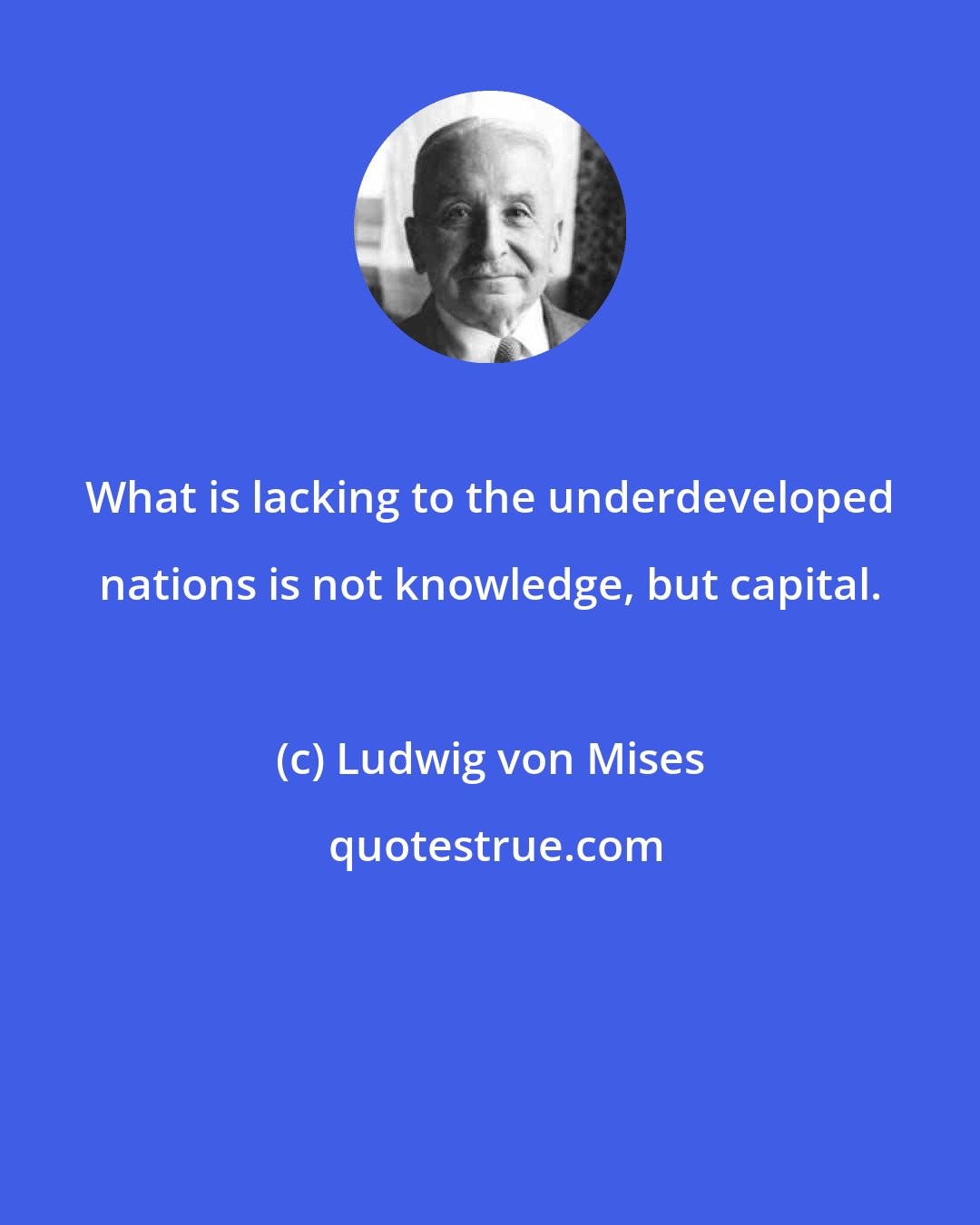 Ludwig von Mises: What is lacking to the underdeveloped nations is not knowledge, but capital.