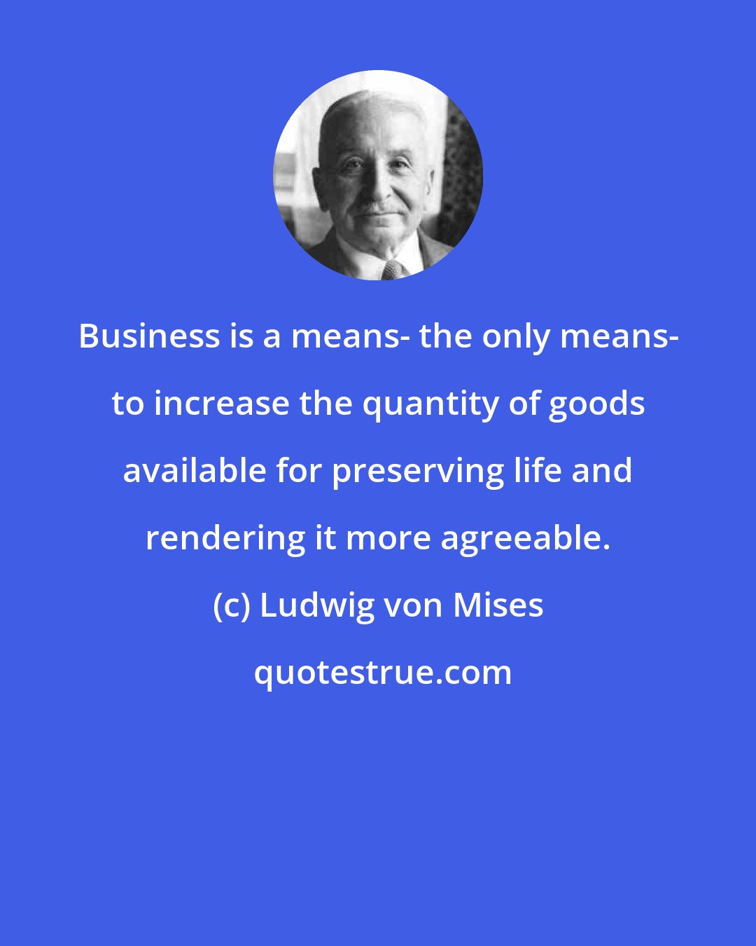Ludwig von Mises: Business is a means- the only means- to increase the quantity of goods available for preserving life and rendering it more agreeable.