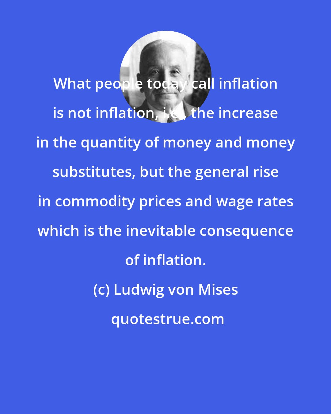 Ludwig von Mises: What people today call inflation is not inflation, i.e., the increase in the quantity of money and money substitutes, but the general rise in commodity prices and wage rates which is the inevitable consequence of inflation.