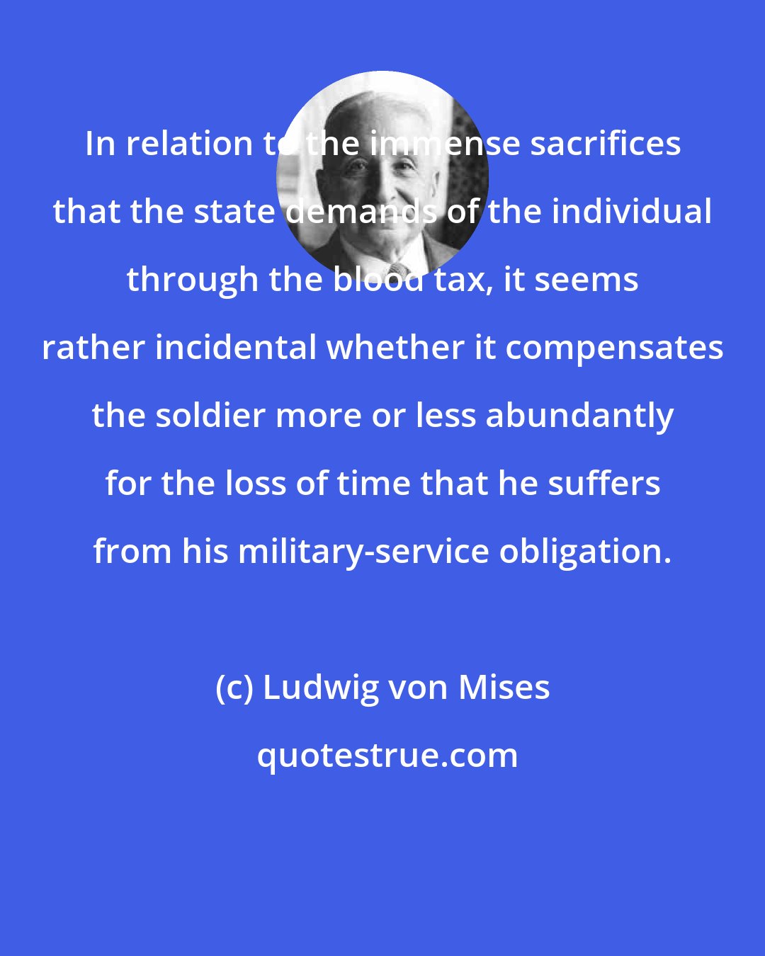Ludwig von Mises: In relation to the immense sacrifices that the state demands of the individual through the blood tax, it seems rather incidental whether it compensates the soldier more or less abundantly for the loss of time that he suffers from his military-service obligation.