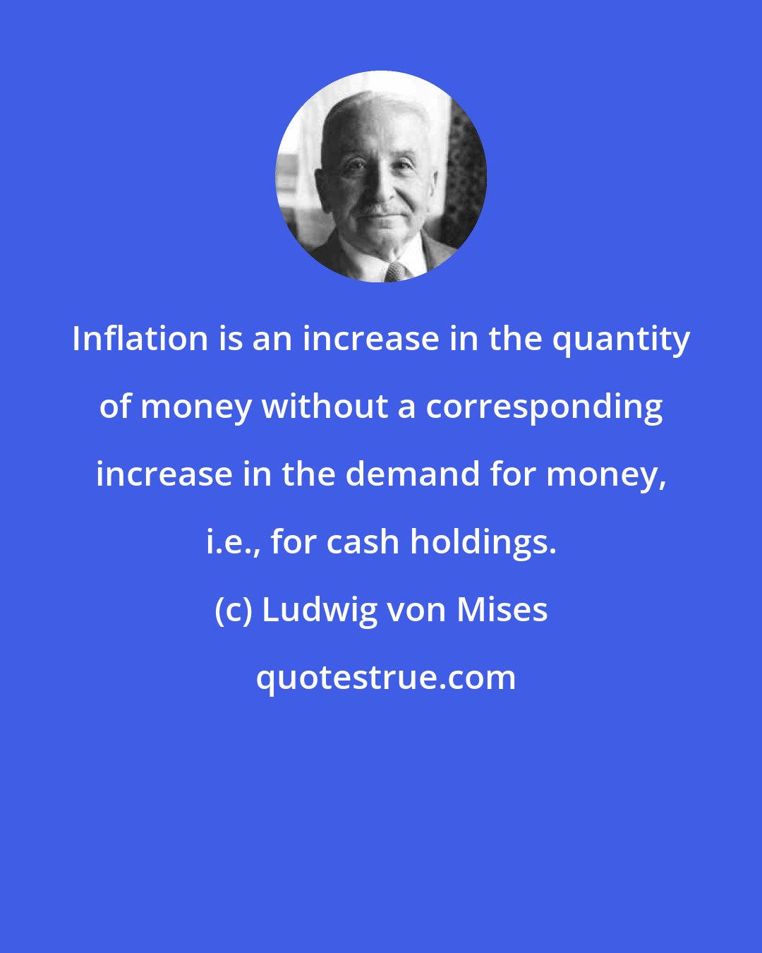 Ludwig von Mises: Inflation is an increase in the quantity of money without a corresponding increase in the demand for money, i.e., for cash holdings.