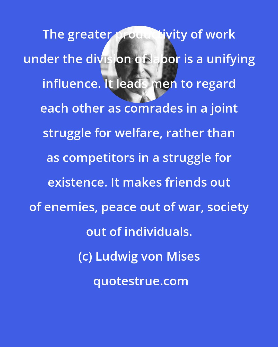 Ludwig von Mises: The greater productivity of work under the division of labor is a unifying influence. It leads men to regard each other as comrades in a joint struggle for welfare, rather than as competitors in a struggle for existence. It makes friends out of enemies, peace out of war, society out of individuals.