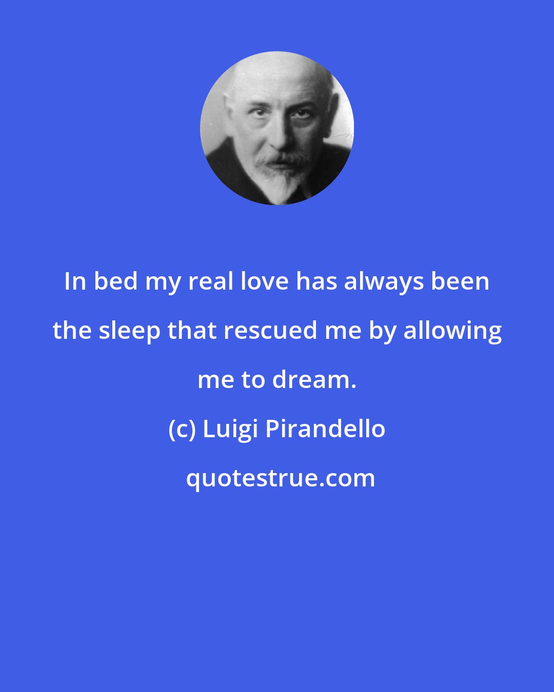 Luigi Pirandello: In bed my real love has always been the sleep that rescued me by allowing me to dream.