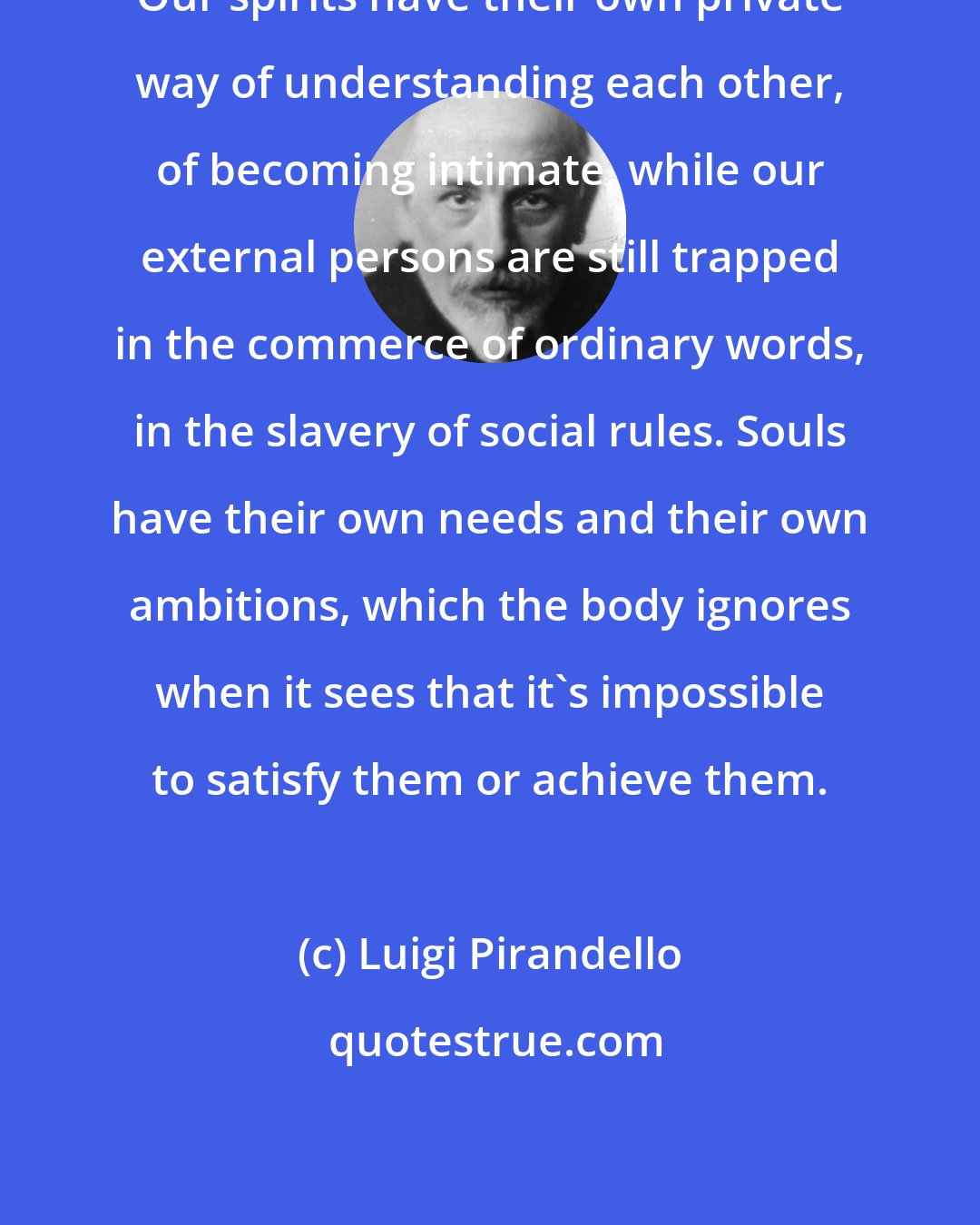 Luigi Pirandello: Our spirits have their own private way of understanding each other, of becoming intimate, while our external persons are still trapped in the commerce of ordinary words, in the slavery of social rules. Souls have their own needs and their own ambitions, which the body ignores when it sees that it's impossible to satisfy them or achieve them.