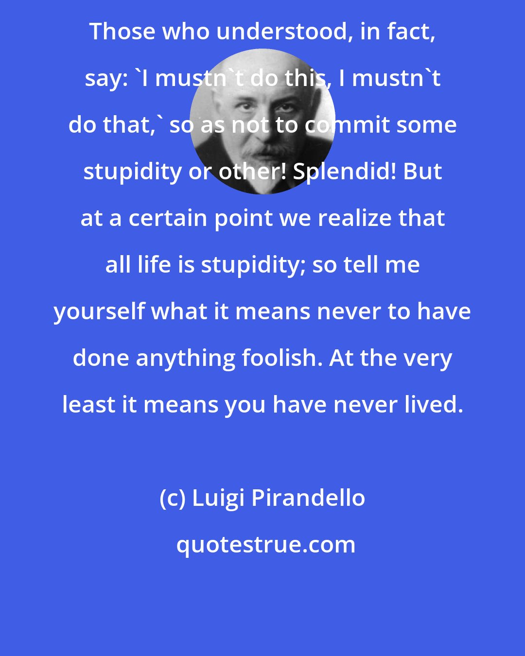 Luigi Pirandello: Those who understood, in fact, say: 'I mustn't do this, I mustn't do that,' so as not to commit some stupidity or other! Splendid! But at a certain point we realize that all life is stupidity; so tell me yourself what it means never to have done anything foolish. At the very least it means you have never lived.