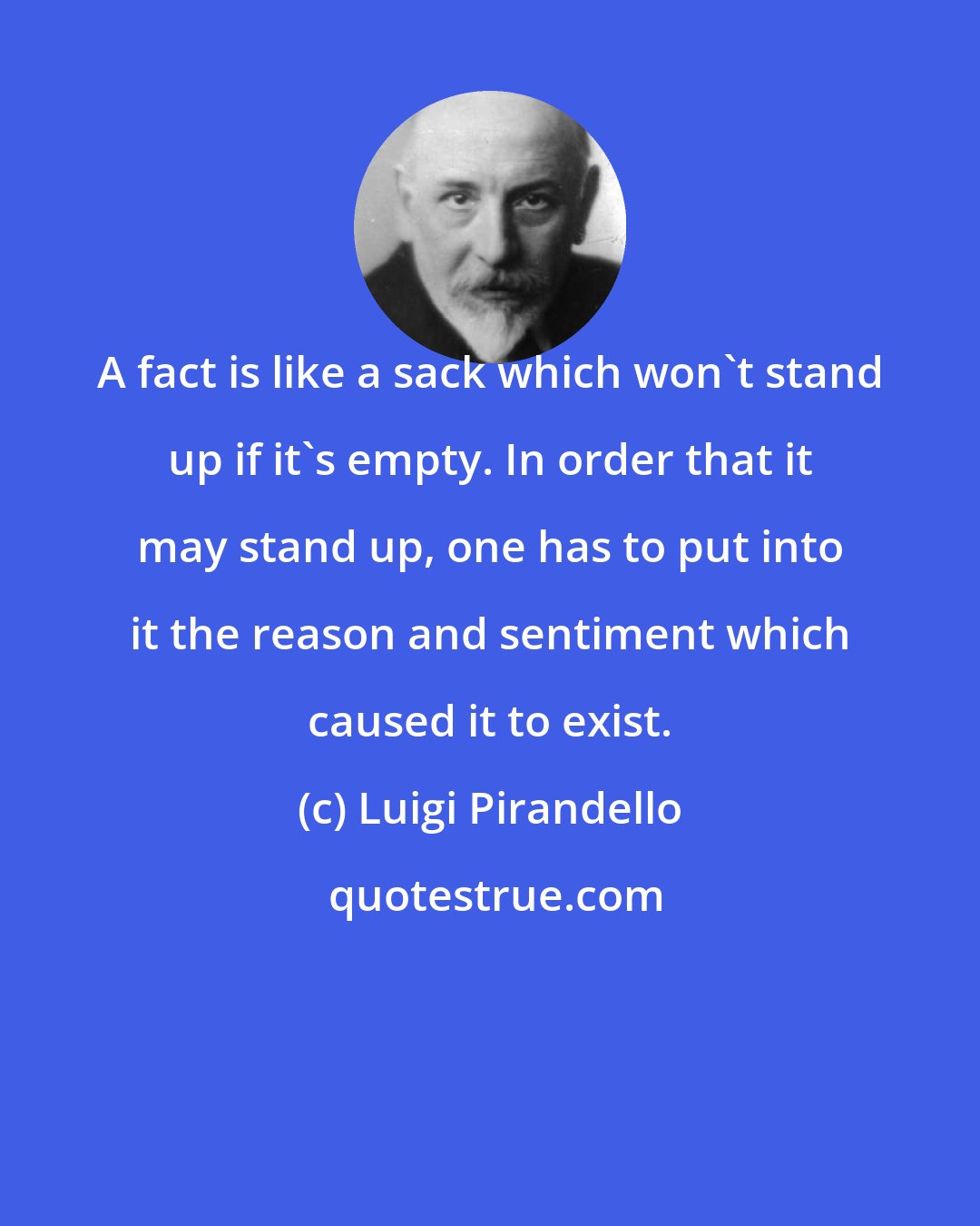 Luigi Pirandello: A fact is like a sack which won't stand up if it's empty. In order that it may stand up, one has to put into it the reason and sentiment which caused it to exist.