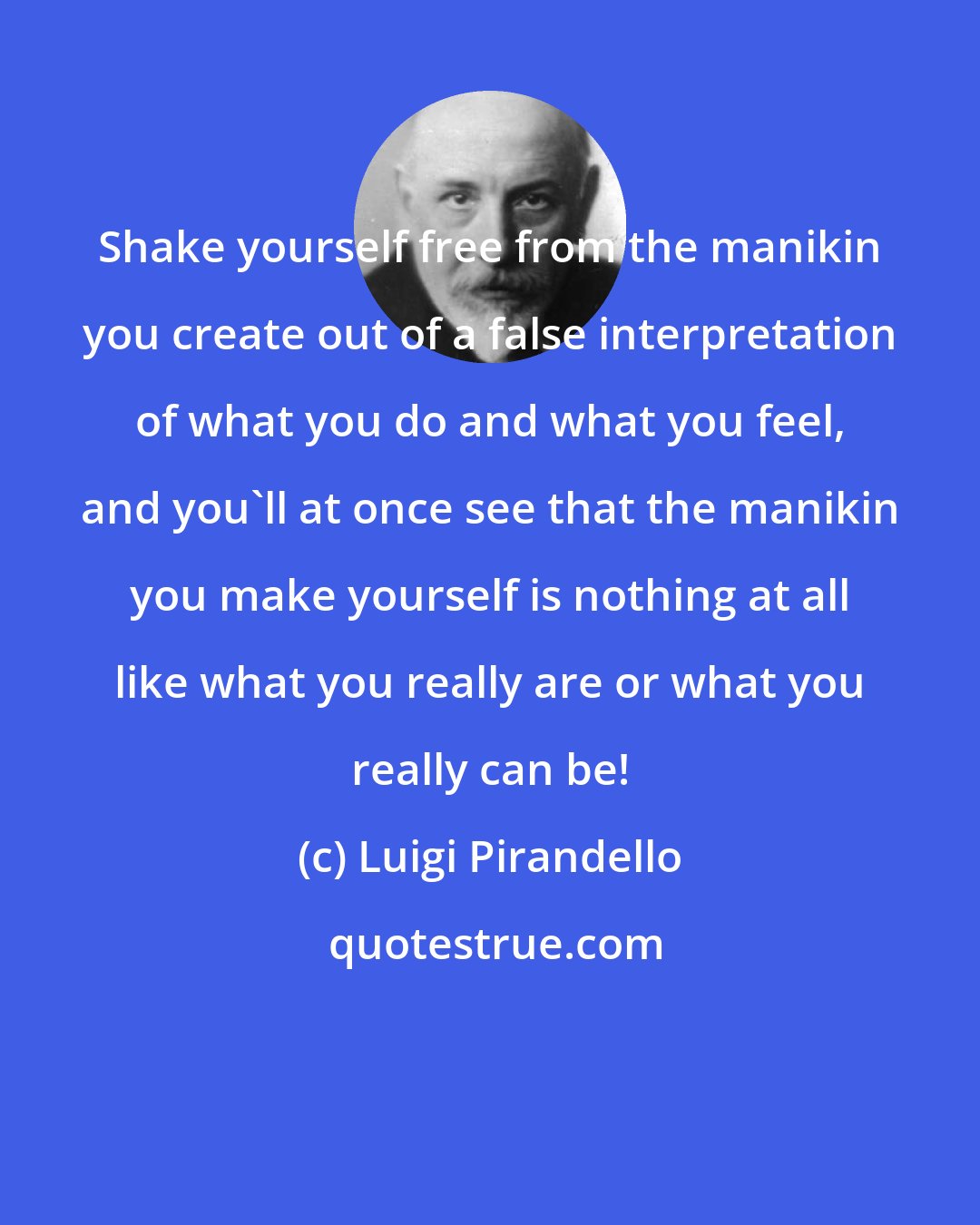 Luigi Pirandello: Shake yourself free from the manikin you create out of a false interpretation of what you do and what you feel, and you'll at once see that the manikin you make yourself is nothing at all like what you really are or what you really can be!