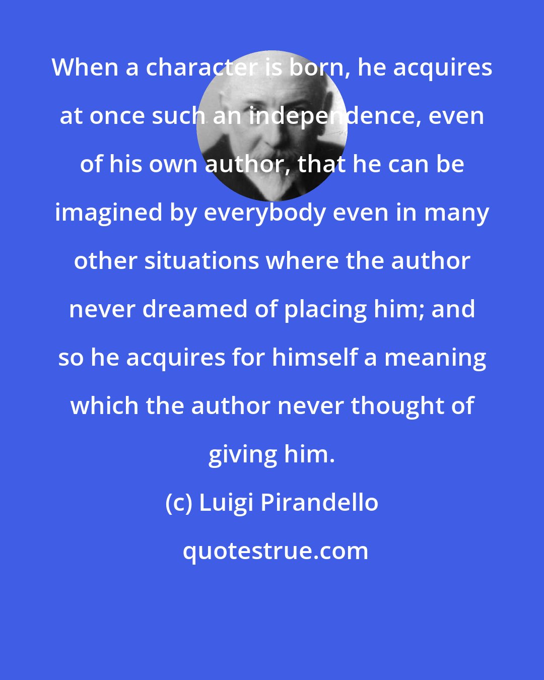 Luigi Pirandello: When a character is born, he acquires at once such an independence, even of his own author, that he can be imagined by everybody even in many other situations where the author never dreamed of placing him; and so he acquires for himself a meaning which the author never thought of giving him.