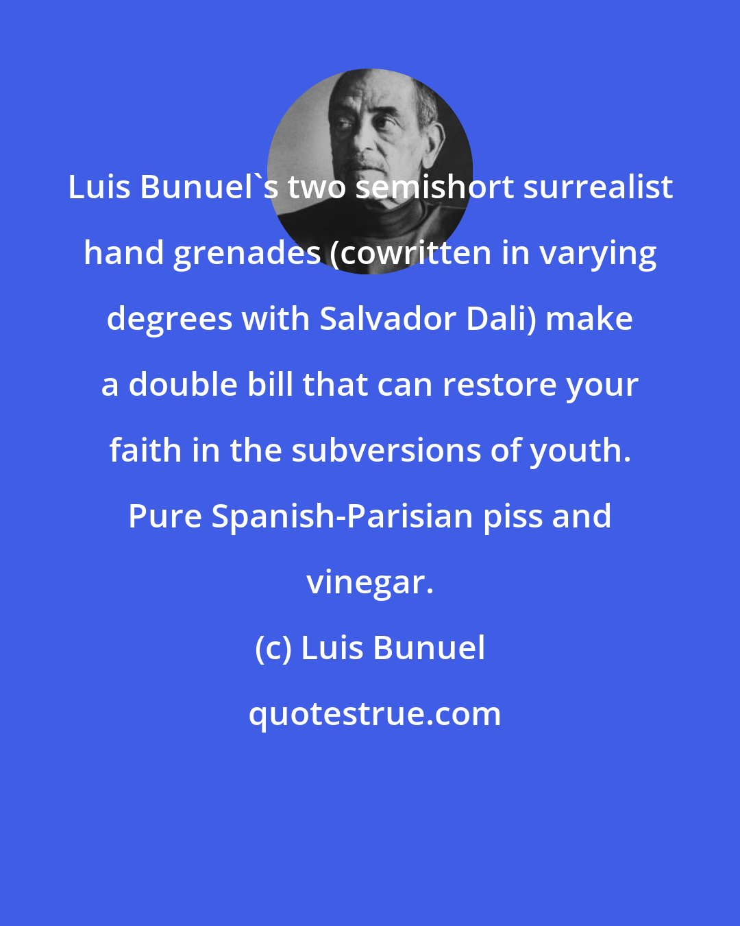 Luis Bunuel: Luis Bunuel's two semishort surrealist hand grenades (cowritten in varying degrees with Salvador Dali) make a double bill that can restore your faith in the subversions of youth. Pure Spanish-Parisian piss and vinegar.