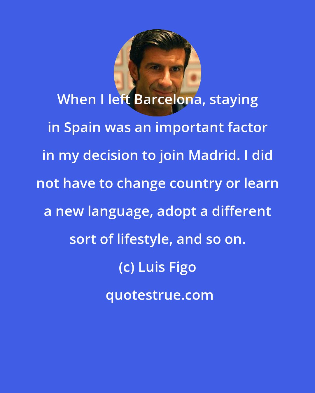 Luis Figo: When I left Barcelona, staying in Spain was an important factor in my decision to join Madrid. I did not have to change country or learn a new language, adopt a different sort of lifestyle, and so on.