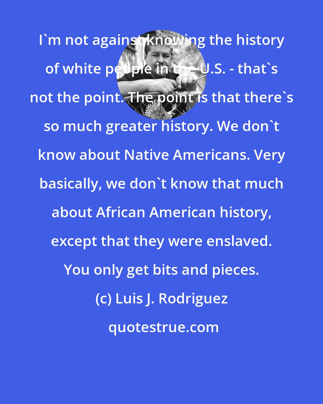Luis J. Rodriguez: I'm not against knowing the history of white people in the U.S. - that's not the point. The point is that there's so much greater history. We don't know about Native Americans. Very basically, we don't know that much about African American history, except that they were enslaved. You only get bits and pieces.