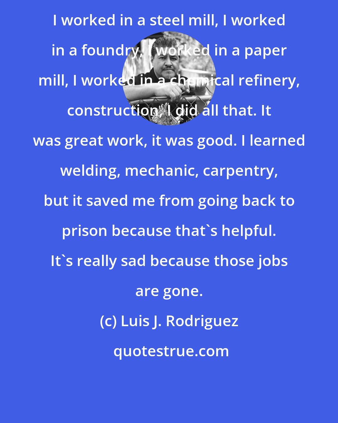 Luis J. Rodriguez: I worked in a steel mill, I worked in a foundry, I worked in a paper mill, I worked in a chemical refinery, construction, I did all that. It was great work, it was good. I learned welding, mechanic, carpentry, but it saved me from going back to prison because that's helpful. It's really sad because those jobs are gone.