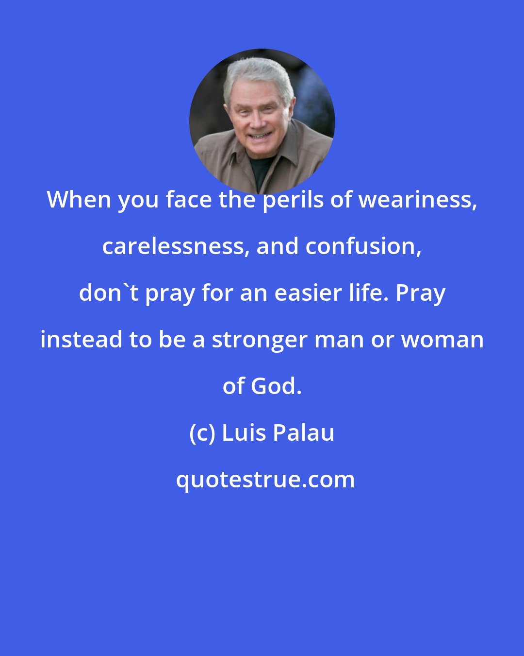 Luis Palau: When you face the perils of weariness, carelessness, and confusion, don't pray for an easier life. Pray instead to be a stronger man or woman of God.