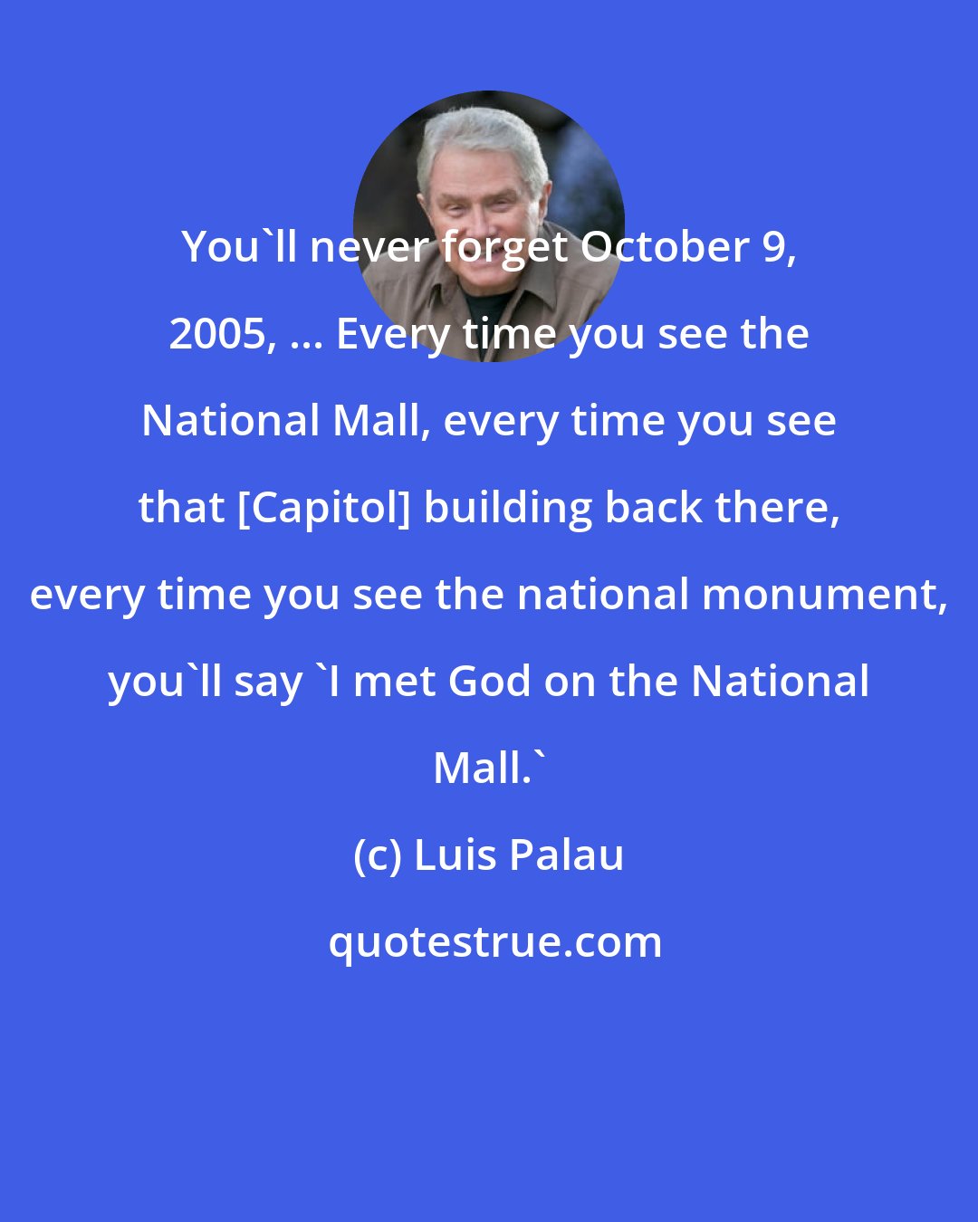 Luis Palau: You'll never forget October 9, 2005, ... Every time you see the National Mall, every time you see that [Capitol] building back there, every time you see the national monument, you'll say 'I met God on the National Mall.'