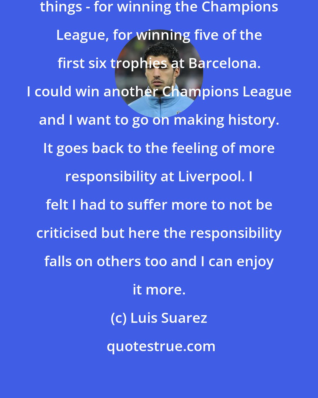 Luis Suarez: I want to be remembered for the good things - for winning the Champions League, for winning five of the first six trophies at Barcelona. I could win another Champions League and I want to go on making history. It goes back to the feeling of more responsibility at Liverpool. I felt I had to suffer more to not be criticised but here the responsibility falls on others too and I can enjoy it more.