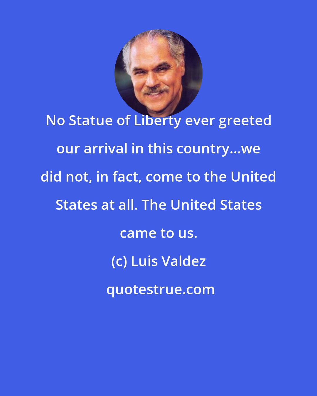 Luis Valdez: No Statue of Liberty ever greeted our arrival in this country...we did not, in fact, come to the United States at all. The United States came to us.