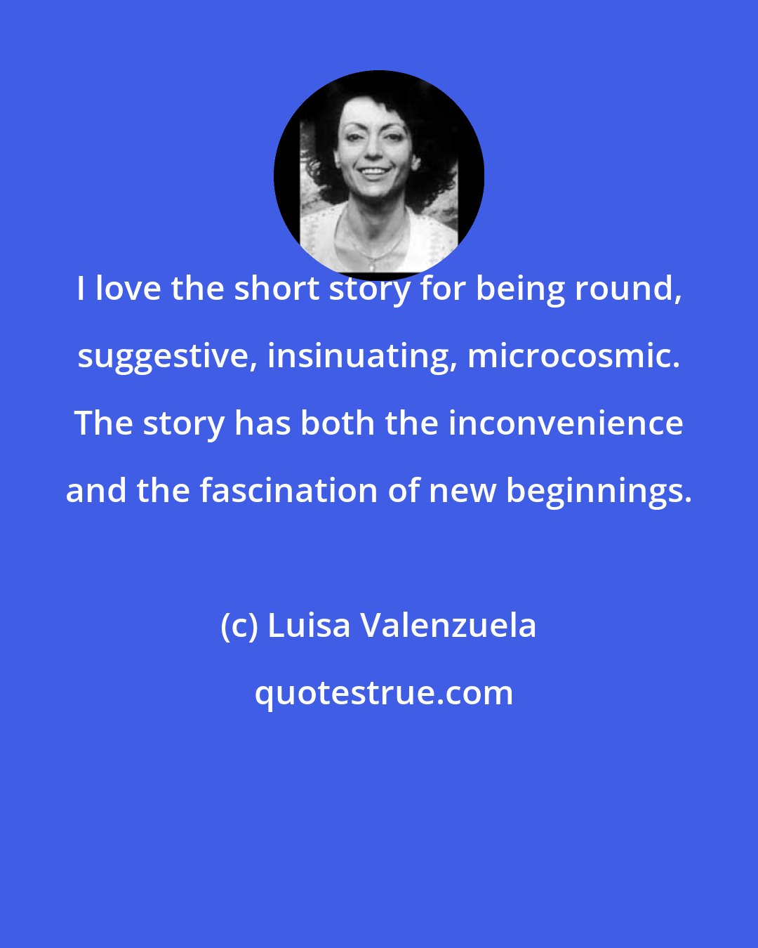 Luisa Valenzuela: I love the short story for being round, suggestive, insinuating, microcosmic. The story has both the inconvenience and the fascination of new beginnings.