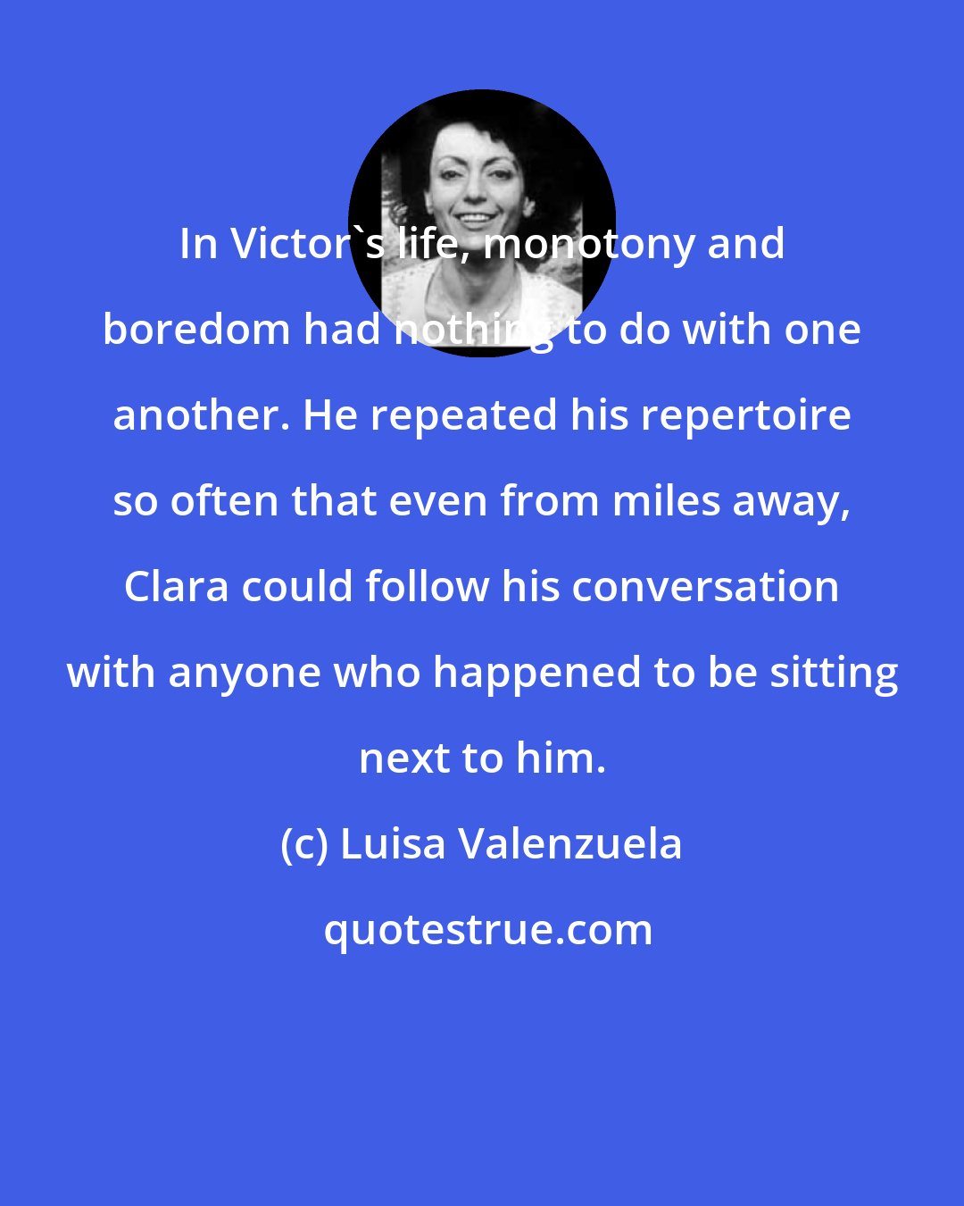 Luisa Valenzuela: In Victor's life, monotony and boredom had nothing to do with one another. He repeated his repertoire so often that even from miles away, Clara could follow his conversation with anyone who happened to be sitting next to him.