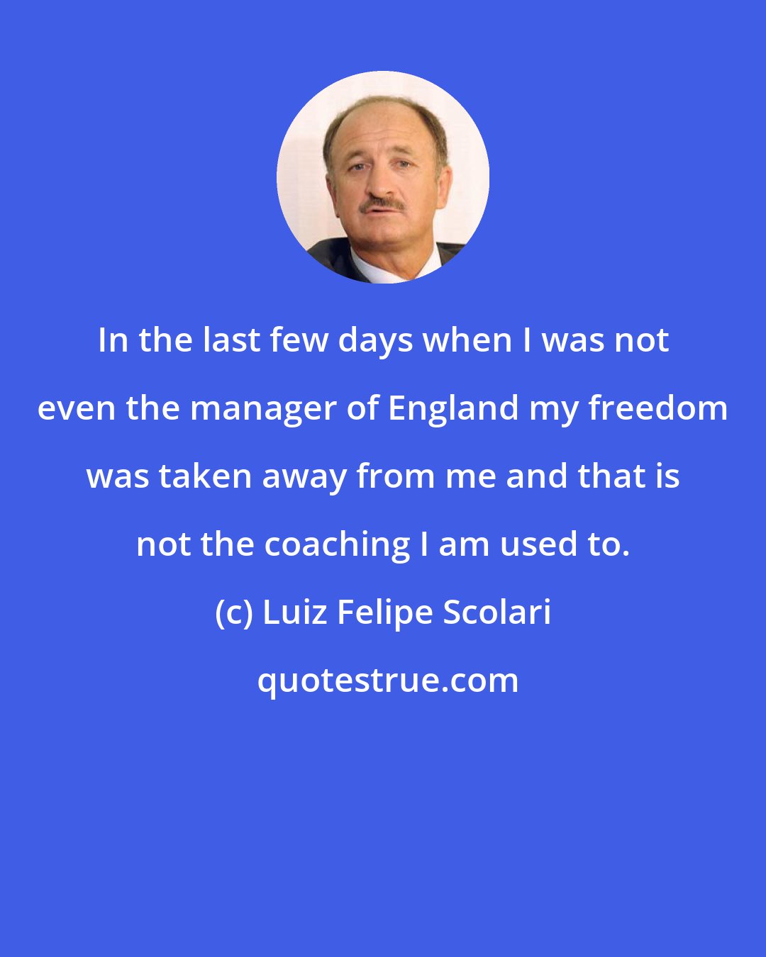 Luiz Felipe Scolari: In the last few days when I was not even the manager of England my freedom was taken away from me and that is not the coaching I am used to.