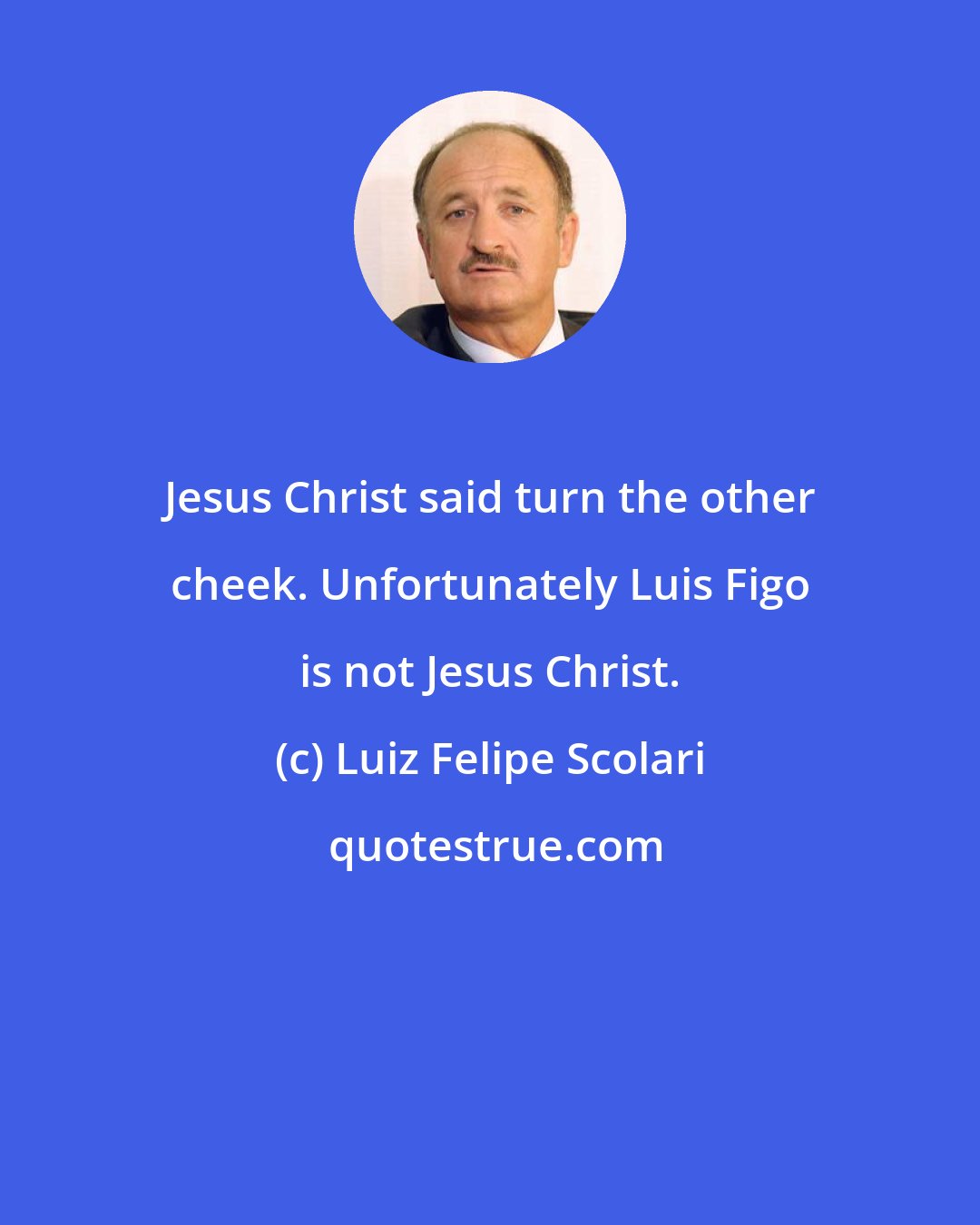 Luiz Felipe Scolari: Jesus Christ said turn the other cheek. Unfortunately Luis Figo is not Jesus Christ.